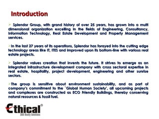 Splendor Group, with grand history of over 25 years, has grown into a multi dimensional organization excelling in the fields of Engineering, Consultancy, Information Technology, Real Estate Development and Property Management services. In the last 27 years of its operations, Splendor has forayed into the cutting edge technology areas like IT, ITES and improved upon its bottom-line with various real estate projects. Splendor values creation that invents the future. It strives to emerge as an integrated infrastructure development company with cross sectoral expertise in real estate, hospitality, project development, engineering and other sunrise sectors.  The group is sensitive about environment sustainability, and as part of company’s commitment to the `Global Human Society’, all upcoming projects and complexes are constructed as ECO Friendly Buildings, thereby conserving natural resources & fossil fuel. Introduction 