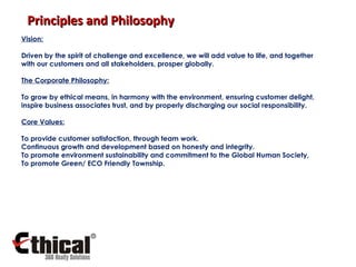 Vision: Driven by the spirit of challenge and excellence, we will add value to life, and together with our customers and all stakeholders, prosper globally. The Corporate Philosophy: To grow by ethical means, in harmony with the environment, ensuring customer delight, inspire business associates trust, and by properly discharging our social responsibility. Core Values: To provide customer satisfaction, through team work. Continuous growth and development based on honesty and integrity. To promote environment sustainability and commitment to the Global Human Society, To promote Green/ ECO Friendly Township . Principles and Philosophy 