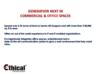 Spread over 6.72 acres of land on Sector-58 Gurgaon and with more than 7,00,000 sq. ft in area. Offers an out of the world experience to IT and IT enabled organizations. It is ingeniously integrates office spaces, entertainment and a  state-of-the-art communication system to give a work environment that truly world class . 