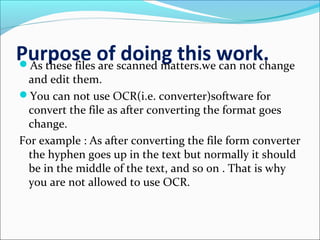 Purpose of doing this work.As these files are scanned matters.we can not change
and edit them.
You can not use OCR(i.e. converter)software for
convert the file as after converting the format goes
change.
For example : As after converting the file form converter
the hyphen goes up in the text but normally it should
be in the middle of the text, and so on . That is why
you are not allowed to use OCR.
 