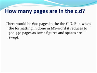 How many pages are in the c.d?
There would be 600 pages in the the C.D. But when
the formatting in done in MS-word it reduces to
300-350 pages as some figures and spaces are
swept.
 