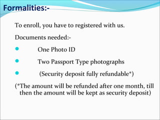 Formalities:-
To enroll, you have to registered with us.
Documents needed:-
 One Photo ID
 Two Passport Type photographs
 (Security deposit fully refundable*)
(*The amount will be refunded after one month, till
then the amount will be kept as security deposit)
 