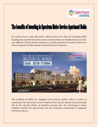 If a person has to name the places which prove to be ideal for investing while
keeping into consideration the current scenario then it will definitely prove to be
very difficult. This particular decision is actually quite hard to make as there are
various questions bothering the mind of the future investors.
The residents of Delhi are equipped with various options when it comes to
investing in the real estate sector. People of this city are known to be frustrated
due to the current stream of problems present the city. Pertaining to these
problems neither the government nor the municipal corporation is equipped
with any answers.
 