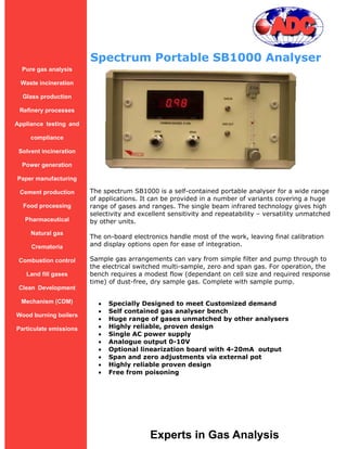 Spectrum Portable SB1000 Analyser
  Pure gas analysis

 Waste incineration

  Glass production

 Refinery processes

Appliance testing and

     compliance

 Solvent incineration

  Power generation

Paper manufacturing

 Cement production      The spectrum SB1000 is a self-contained portable analyser for a wide range
                        of applications. It can be provided in a number of variants covering a huge
  Food processing       range of gases and ranges. The single beam infrared technology gives high
                        selectivity and excellent sensitivity and repeatability – versatility unmatched
   Pharmaceutical       by other units.
     Natural gas
                        The on-board electronics handle most of the work, leaving final calibration
     Crematoria         and display options open for ease of integration.

 Combustion control     Sample gas arrangements can vary from simple filter and pump through to
                        the electrical switched multi-sample, zero and span gas. For operation, the
   Land fill gases      bench requires a modest flow (dependant on cell size and required response
                        time) of dust-free, dry sample gas. Complete with sample pump.
 Clean Development

  Mechanism (CDM)             Specially Designed to meet Customized demand
                              Self contained gas analyser bench
Wood burning boilers
                              Huge range of gases unmatched by other analysers
Particulate emissions         Highly reliable, proven design
                              Single AC power supply
                              Analogue output 0-10V
                              Optional linearization board with 4-20mA output
                              Span and zero adjustments via external pot
                              Highly reliable proven design
                              Free from poisoning




                                           Experts in Gas Analysis
 