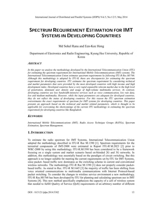 International Journal of Distributed and Parallel Systems (IJDPS) Vol.5, No.1/2/3, May 2014
DOI : 10.5121/ijdps.2014.5302 13
SPECTRUM REQUIREMENT ESTIMATION FOR IMT
SYSTEMS IN DEVELOPING COUNTRIES
Md Sohel Rana and Een-Kee Hong
Department of Electronics and Radio Engineering, Kyung Hee University, Republic of
Korea
ABSTRACT
In this paper we analyze the methodology developed by the International Telecommunication Union (ITU)
for estimating the spectrum requirement for International Mobile Telecommunications (IMT) systems. The
International Telecommunication Union estimates spectrum requirements by following ITU-R-Rec.M1768.
Although this methodology is adopted by ITU-R, there are discrepancies for estimating the spectrum
requirement for developing countries. ITU estimates the spectrum requirement by considering technical
and market parameters that were provided by the most developed countries with high income and high
development index. Developed countries have a very rapid expansible telecom market due to the high level
of penetration, dominant user density and usage of high-volume multimedia services. In contrast,
developing countries use less bandwidth-intensive services such as voice communication, low rate data,
low and medium multimedia. However, while the input parameters are adequate for developed countries,
they do not reflect the status of developing countries. For this reason the ITU spectrum estimation
overestimates the exact requirements of spectrum for IMT systems for developing countries. This paper
presents an approach based on the technical and market related parameters, which is thought to be
applicable for overcoming the shortcomings of the current ITU methodology in estimating the spectrum
requirement for developing countries like Bangladesh.
KEYWORDS
International Mobile Telecommunications (IMT), Radio Access Technique Groups (RATGs), Spectrum
Estimation, Spectrum Management.
1. INTRODUCTION
To estimate the radio spectrum for IMT Systems, International Telecommunication Union
adopted the methodology described in ITU-R Rec M.1390 [1]. Spectrum requirements for the
terrestrial components of IMT-2000 were estimated in Report ITU-R M.2023 [2] prior to
WRC-2000 by using this methodology. ITU-R.M1390 has been considered to be a framework
focusing on a single system and market scenario based on blended 2G and 3G networks. In
addition, this methodology was essentially based on the paradigm of circuit switching. But this
approach is no longer suitable for meeting the current requirements set by ITU for IMT Systems,
since packet- based traffic now dominates as the switching scheme in current and conventional
wireless networks. The methodology ITU-R Rec M.1390 [1] does not properly consider packet-
based traffic. As stated in Rec. ITU-R M.1645 [3] the majority of traffic has been shifting from
voice oriented communications to multimedia communications with Internet Protocol-based
packet switching. To consider the changes in wireless service environment a new methodology,
ITU-R Rec.M1768 has been developed by ITU for planning and calculating spectrum use in IMT
Systems [4]. This new method specifically emphasizes the capacity of a cell of wireless system
that needed to fulfill Quality of Service (QoS) requirements of an arbitrary number of different
 