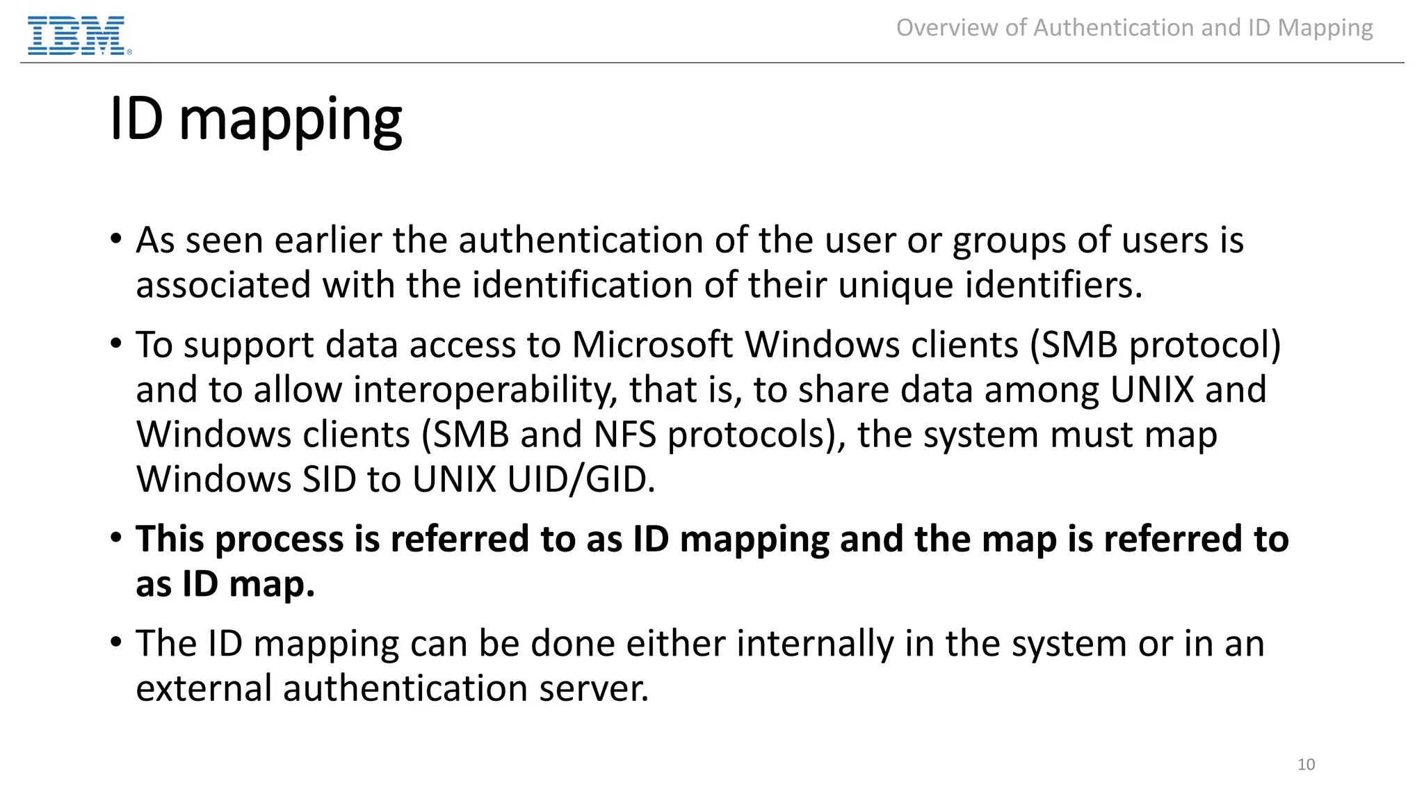ID mapping • As seen earlier the authentication of the user or groups of users is associated with the identification of their unique identifiers. • To support data access to Microsoft Windows clients (SMB protocol) and to allow interoperability, that is, to share data among UNIX and Windows clients (SMB and NFS protocols), the system must map Windows SID to UNIX UID/GID. • This process is referred to as ID mapping and the map is referred to as ID map. • The ID mapping can be done either internally in the system or in an external authentication server. 10 Overview of Authentication and ID Mapping 