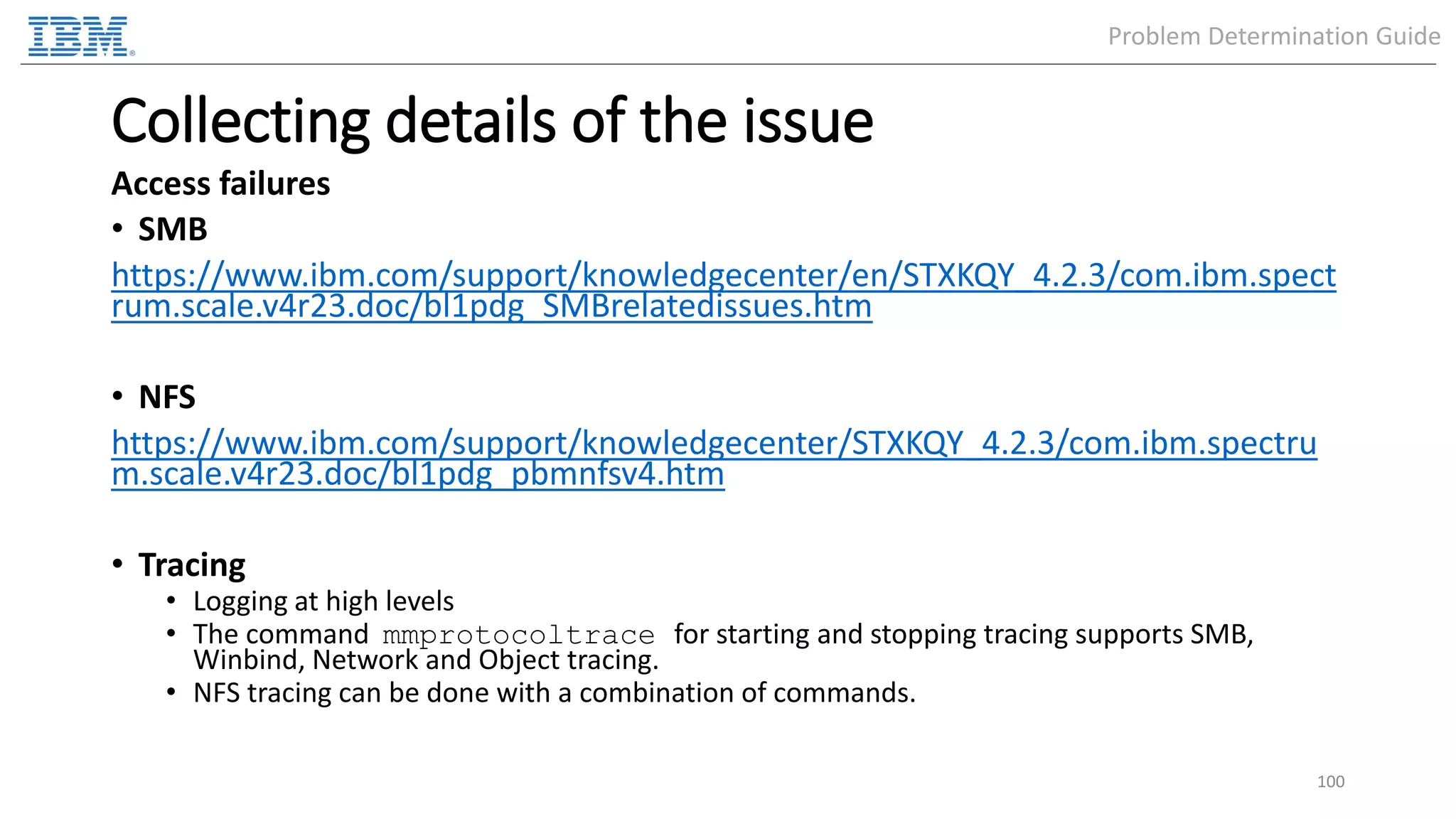 Collecting details of the issue Access failures • SMB https://www.ibm.com/support/knowledgecenter/en/STXKQY_4.2.3/com.ibm.spect rum.scale.v4r23.doc/bl1pdg_SMBrelatedissues.htm • NFS https://www.ibm.com/support/knowledgecenter/STXKQY_4.2.3/com.ibm.spectru m.scale.v4r23.doc/bl1pdg_pbmnfsv4.htm • Tracing • Logging at high levels • The command mmprotocoltrace for starting and stopping tracing supports SMB, Winbind, Network and Object tracing. • NFS tracing can be done with a combination of commands. 100 Problem Determination Guide 