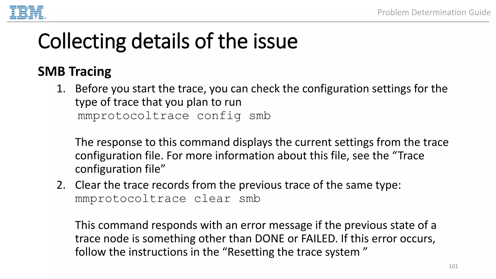 Collecting details of the issue SMB Tracing 1. Before you start the trace, you can check the configuration settings for the type of trace that you plan to run mmprotocoltrace config smb The response to this command displays the current settings from the trace configuration file. For more information about this file, see the “Trace configuration file” 2. Clear the trace records from the previous trace of the same type: mmprotocoltrace clear smb This command responds with an error message if the previous state of a trace node is something other than DONE or FAILED. If this error occurs, follow the instructions in the “Resetting the trace system ” 101 Problem Determination Guide 