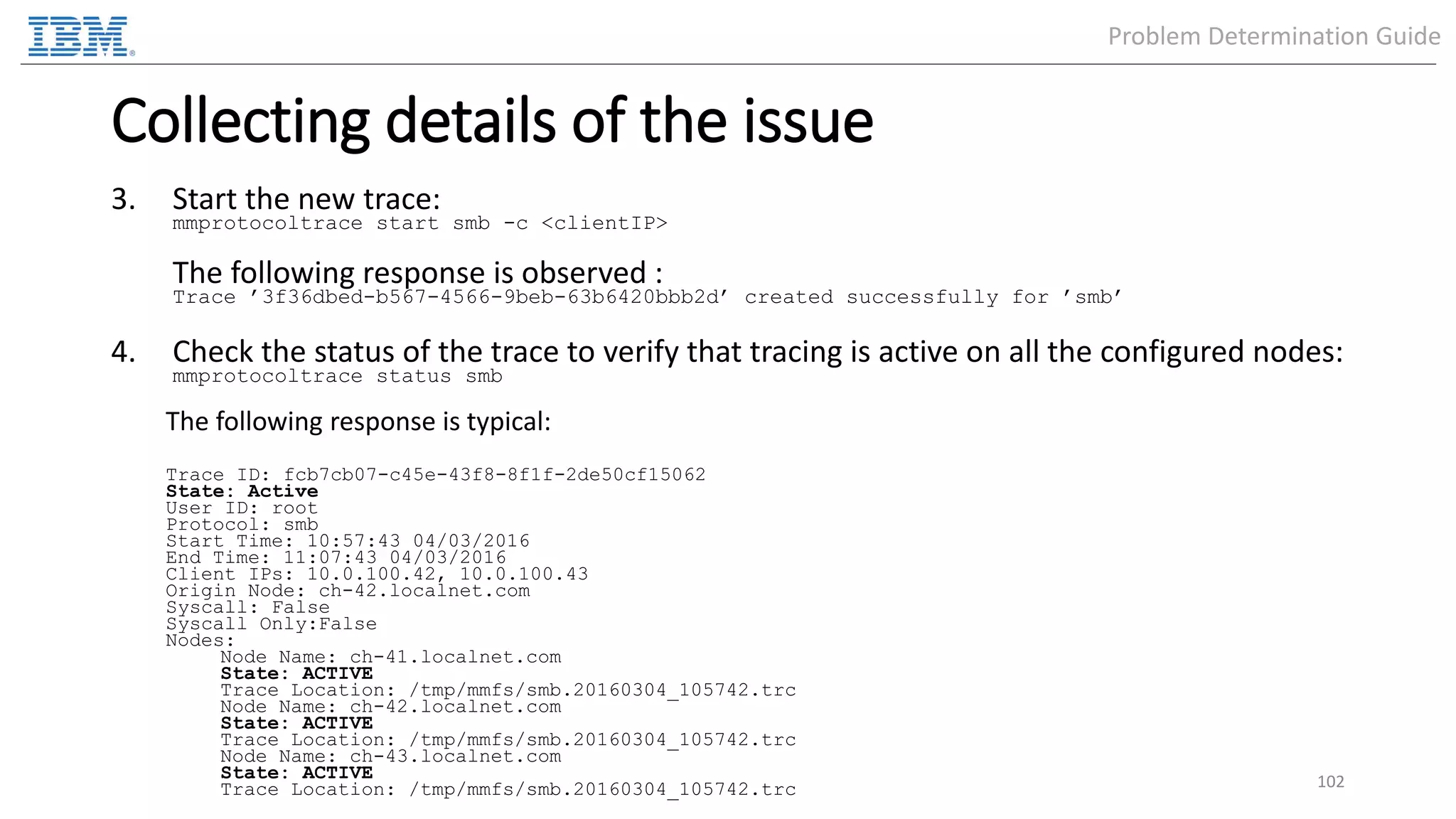Collecting details of the issue 3. Start the new trace: mmprotocoltrace start smb -c <clientIP> The following response is observed : Trace ’3f36dbed-b567-4566-9beb-63b6420bbb2d’ created successfully for ’smb’ 4. Check the status of the trace to verify that tracing is active on all the configured nodes: mmprotocoltrace status smb The following response is typical: Trace ID: fcb7cb07-c45e-43f8-8f1f-2de50cf15062 State: Active User ID: root Protocol: smb Start Time: 10:57:43 04/03/2016 End Time: 11:07:43 04/03/2016 Client IPs: 10.0.100.42, 10.0.100.43 Origin Node: ch-42.localnet.com Syscall: False Syscall Only:False Nodes: Node Name: ch-41.localnet.com State: ACTIVE Trace Location: /tmp/mmfs/smb.20160304_105742.trc Node Name: ch-42.localnet.com State: ACTIVE Trace Location: /tmp/mmfs/smb.20160304_105742.trc Node Name: ch-43.localnet.com State: ACTIVE Trace Location: /tmp/mmfs/smb.20160304_105742.trc 102 Problem Determination Guide 