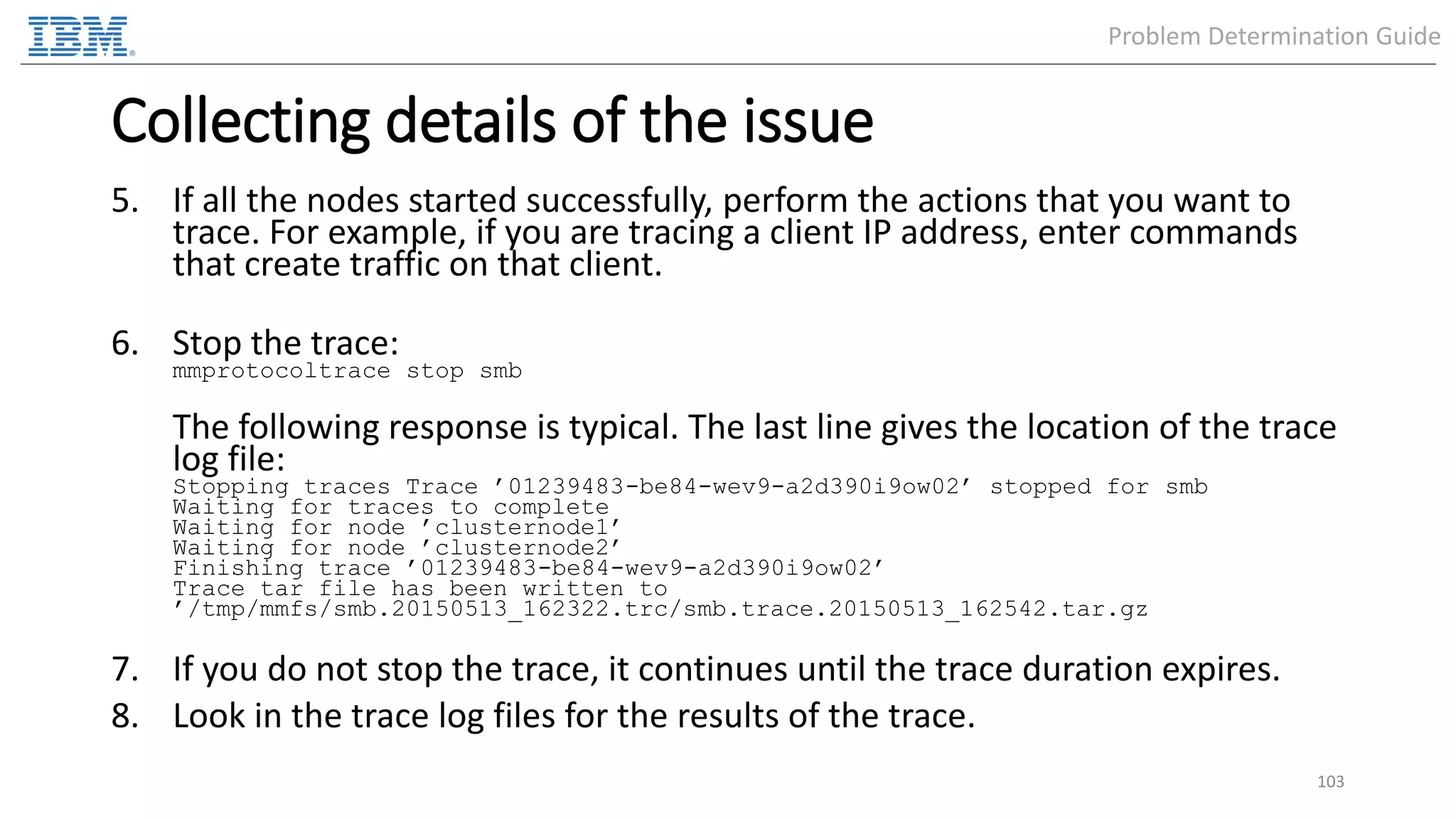 Collecting details of the issue 5. If all the nodes started successfully, perform the actions that you want to trace. For example, if you are tracing a client IP address, enter commands that create traffic on that client. 6. Stop the trace: mmprotocoltrace stop smb The following response is typical. The last line gives the location of the trace log file: Stopping traces Trace ’01239483-be84-wev9-a2d390i9ow02’ stopped for smb Waiting for traces to complete Waiting for node ’clusternode1’ Waiting for node ’clusternode2’ Finishing trace ’01239483-be84-wev9-a2d390i9ow02’ Trace tar file has been written to ’/tmp/mmfs/smb.20150513_162322.trc/smb.trace.20150513_162542.tar.gz 7. If you do not stop the trace, it continues until the trace duration expires. 8. Look in the trace log files for the results of the trace. 103 Problem Determination Guide 