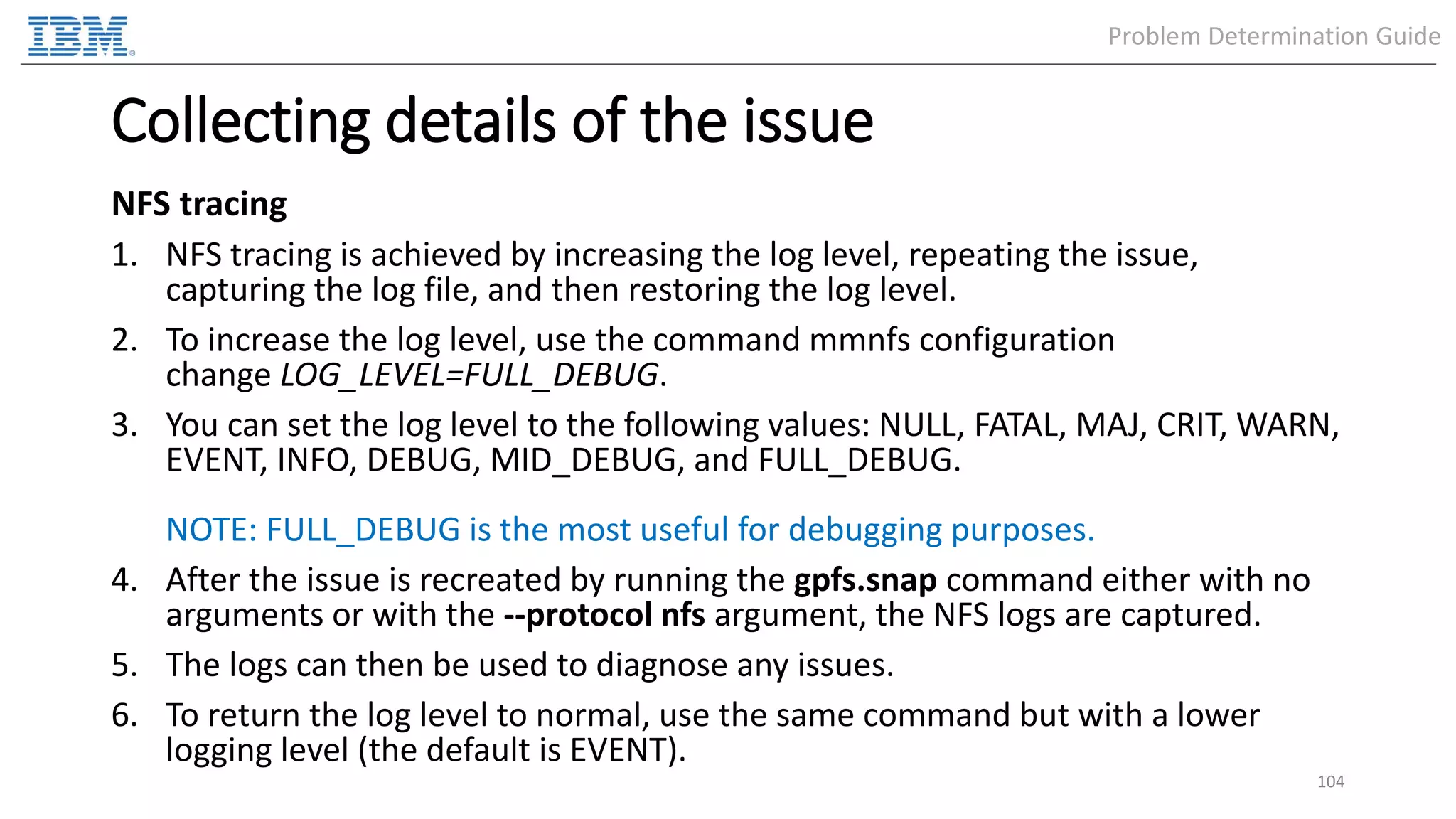 Collecting details of the issue NFS tracing 1. NFS tracing is achieved by increasing the log level, repeating the issue, capturing the log file, and then restoring the log level. 2. To increase the log level, use the command mmnfs configuration change LOG_LEVEL=FULL_DEBUG. 3. You can set the log level to the following values: NULL, FATAL, MAJ, CRIT, WARN, EVENT, INFO, DEBUG, MID_DEBUG, and FULL_DEBUG. NOTE: FULL_DEBUG is the most useful for debugging purposes. 4. After the issue is recreated by running the gpfs.snap command either with no arguments or with the --protocol nfs argument, the NFS logs are captured. 5. The logs can then be used to diagnose any issues. 6. To return the log level to normal, use the same command but with a lower logging level (the default is EVENT). 104 Problem Determination Guide 