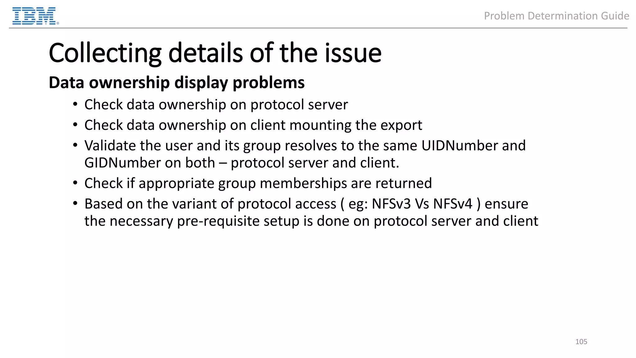 Collecting details of the issue Data ownership display problems • Check data ownership on protocol server • Check data ownership on client mounting the export • Validate the user and its group resolves to the same UIDNumber and GIDNumber on both – protocol server and client. • Check if appropriate group memberships are returned • Based on the variant of protocol access ( eg: NFSv3 Vs NFSv4 ) ensure the necessary pre-requisite setup is done on protocol server and client 105 Problem Determination Guide 