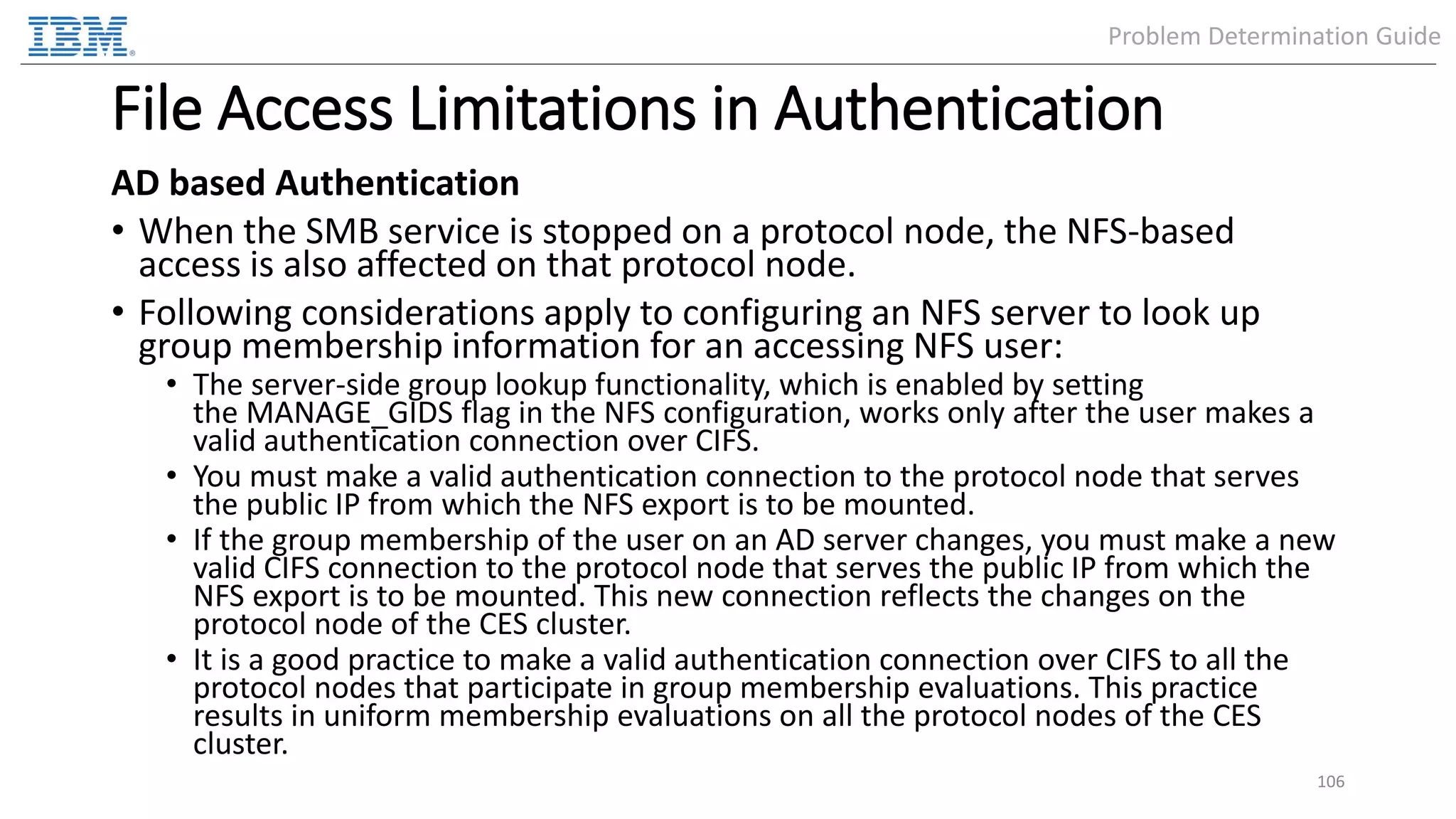 File Access Limitations in Authentication AD based Authentication • When the SMB service is stopped on a protocol node, the NFS-based access is also affected on that protocol node. • Following considerations apply to configuring an NFS server to look up group membership information for an accessing NFS user: • The server-side group lookup functionality, which is enabled by setting the MANAGE_GIDS flag in the NFS configuration, works only after the user makes a valid authentication connection over CIFS. • You must make a valid authentication connection to the protocol node that serves the public IP from which the NFS export is to be mounted. • If the group membership of the user on an AD server changes, you must make a new valid CIFS connection to the protocol node that serves the public IP from which the NFS export is to be mounted. This new connection reflects the changes on the protocol node of the CES cluster. • It is a good practice to make a valid authentication connection over CIFS to all the protocol nodes that participate in group membership evaluations. This practice results in uniform membership evaluations on all the protocol nodes of the CES cluster. 106 Problem Determination Guide 