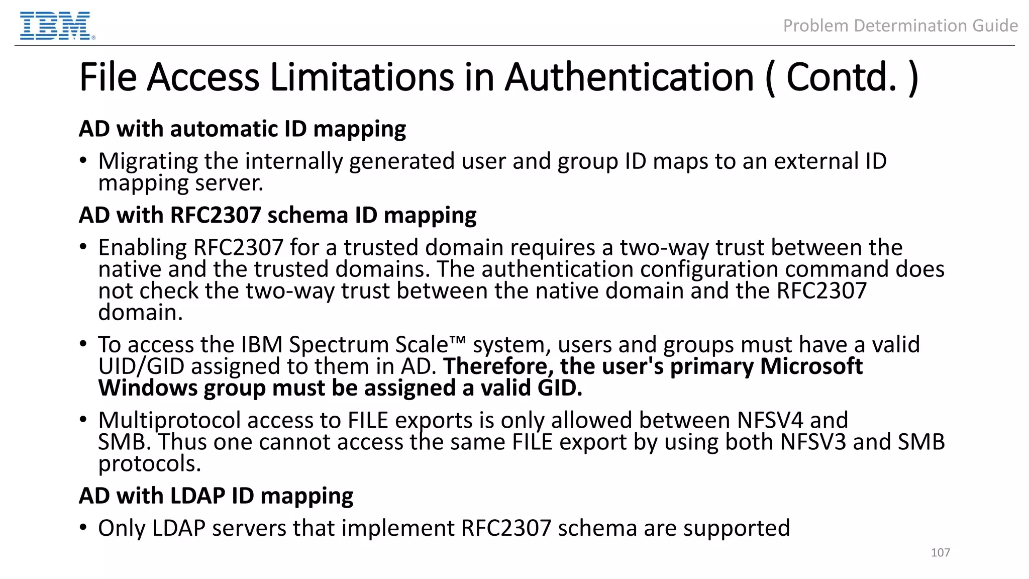 File Access Limitations in Authentication ( Contd. ) AD with automatic ID mapping • Migrating the internally generated user and group ID maps to an external ID mapping server. AD with RFC2307 schema ID mapping • Enabling RFC2307 for a trusted domain requires a two-way trust between the native and the trusted domains. The authentication configuration command does not check the two-way trust between the native domain and the RFC2307 domain. • To access the IBM Spectrum Scale™ system, users and groups must have a valid UID/GID assigned to them in AD. Therefore, the user's primary Microsoft Windows group must be assigned a valid GID. • Multiprotocol access to FILE exports is only allowed between NFSV4 and SMB. Thus one cannot access the same FILE export by using both NFSV3 and SMB protocols. AD with LDAP ID mapping • Only LDAP servers that implement RFC2307 schema are supported 107 Problem Determination Guide 