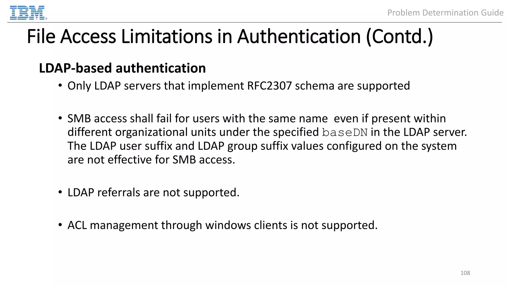 File Access Limitations in Authentication (Contd.) LDAP-based authentication • Only LDAP servers that implement RFC2307 schema are supported • SMB access shall fail for users with the same name even if present within different organizational units under the specified baseDN in the LDAP server. The LDAP user suffix and LDAP group suffix values configured on the system are not effective for SMB access. • LDAP referrals are not supported. • ACL management through windows clients is not supported. 108 Problem Determination Guide 