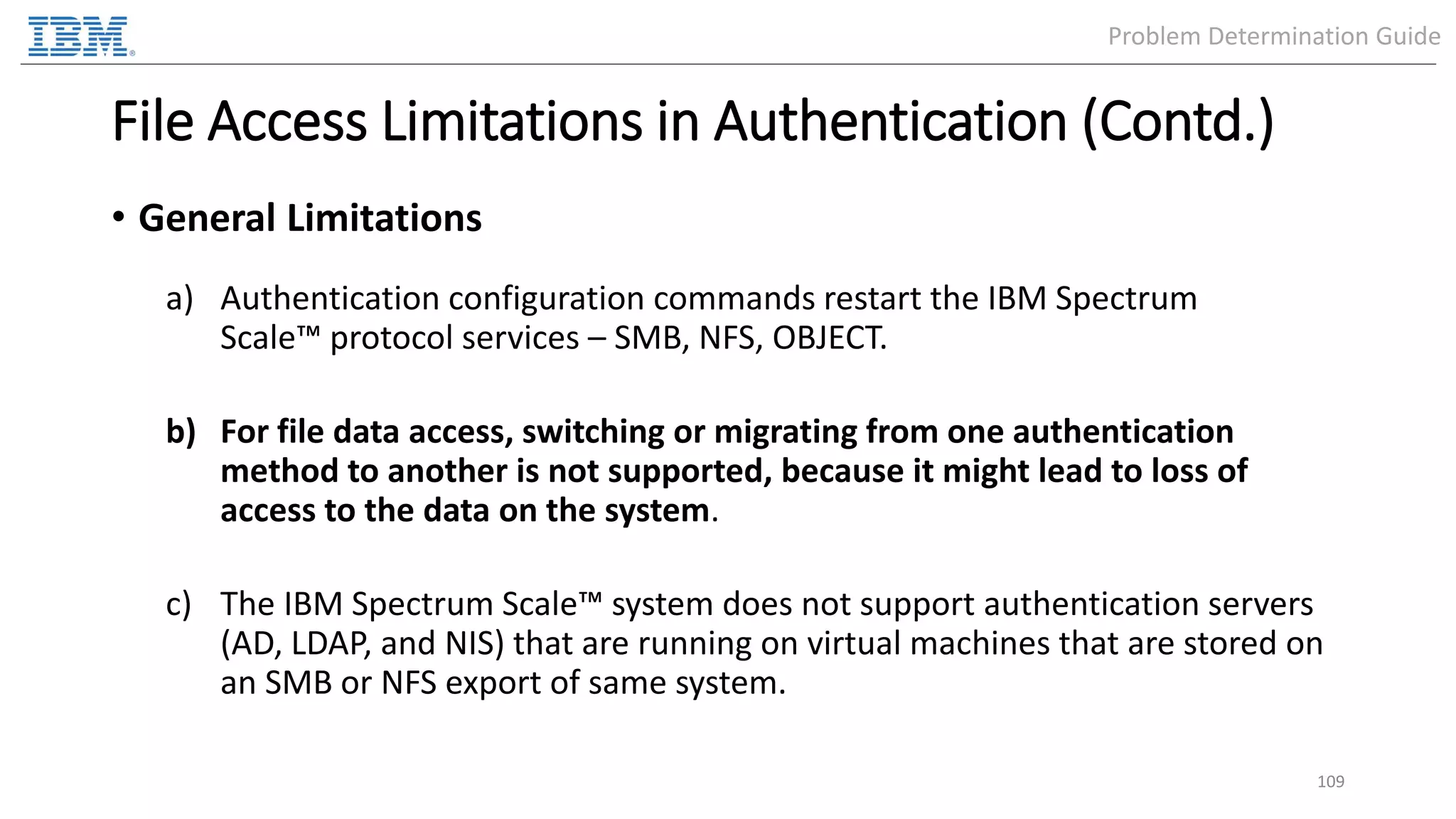 File Access Limitations in Authentication (Contd.) • General Limitations a) Authentication configuration commands restart the IBM Spectrum Scale™ protocol services – SMB, NFS, OBJECT. b) For file data access, switching or migrating from one authentication method to another is not supported, because it might lead to loss of access to the data on the system. c) The IBM Spectrum Scale™ system does not support authentication servers (AD, LDAP, and NIS) that are running on virtual machines that are stored on an SMB or NFS export of same system. 109 Problem Determination Guide 