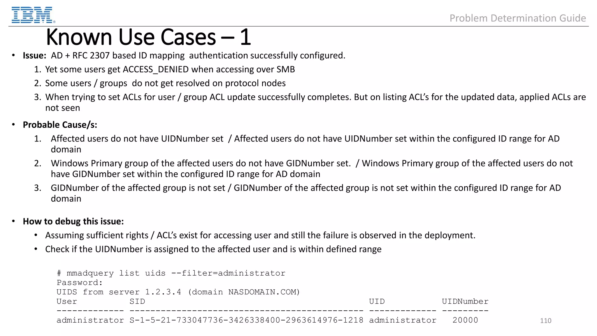 Known Use Cases – 1 • Issue: AD + RFC 2307 based ID mapping authentication successfully configured. 1. Yet some users get ACCESS_DENIED when accessing over SMB 2. Some users / groups do not get resolved on protocol nodes 3. When trying to set ACLs for user / group ACL update successfully completes. But on listing ACL’s for the updated data, applied ACLs are not seen • Probable Cause/s: 1. Affected users do not have UIDNumber set / Affected users do not have UIDNumber set within the configured ID range for AD domain 2. Windows Primary group of the affected users do not have GIDNumber set. / Windows Primary group of the affected users do not have GIDNumber set within the configured ID range for AD domain 3. GIDNumber of the affected group is not set / GIDNumber of the affected group is not set within the configured ID range for AD domain • How to debug this issue: • Assuming sufficient rights / ACL’s exist for accessing user and still the failure is observed in the deployment. • Check if the UIDNumber is assigned to the affected user and is within defined range # mmadquery list uids --filter=administrator Password: UIDS from server 1.2.3.4 (domain NASDOMAIN.COM) User SID UID UIDNumber ------------- --------------------------------------------- ------------- --------- administrator S-1-5-21-733047736-3426338400-2963614976-1218 administrator 20000 110 Problem Determination Guide 