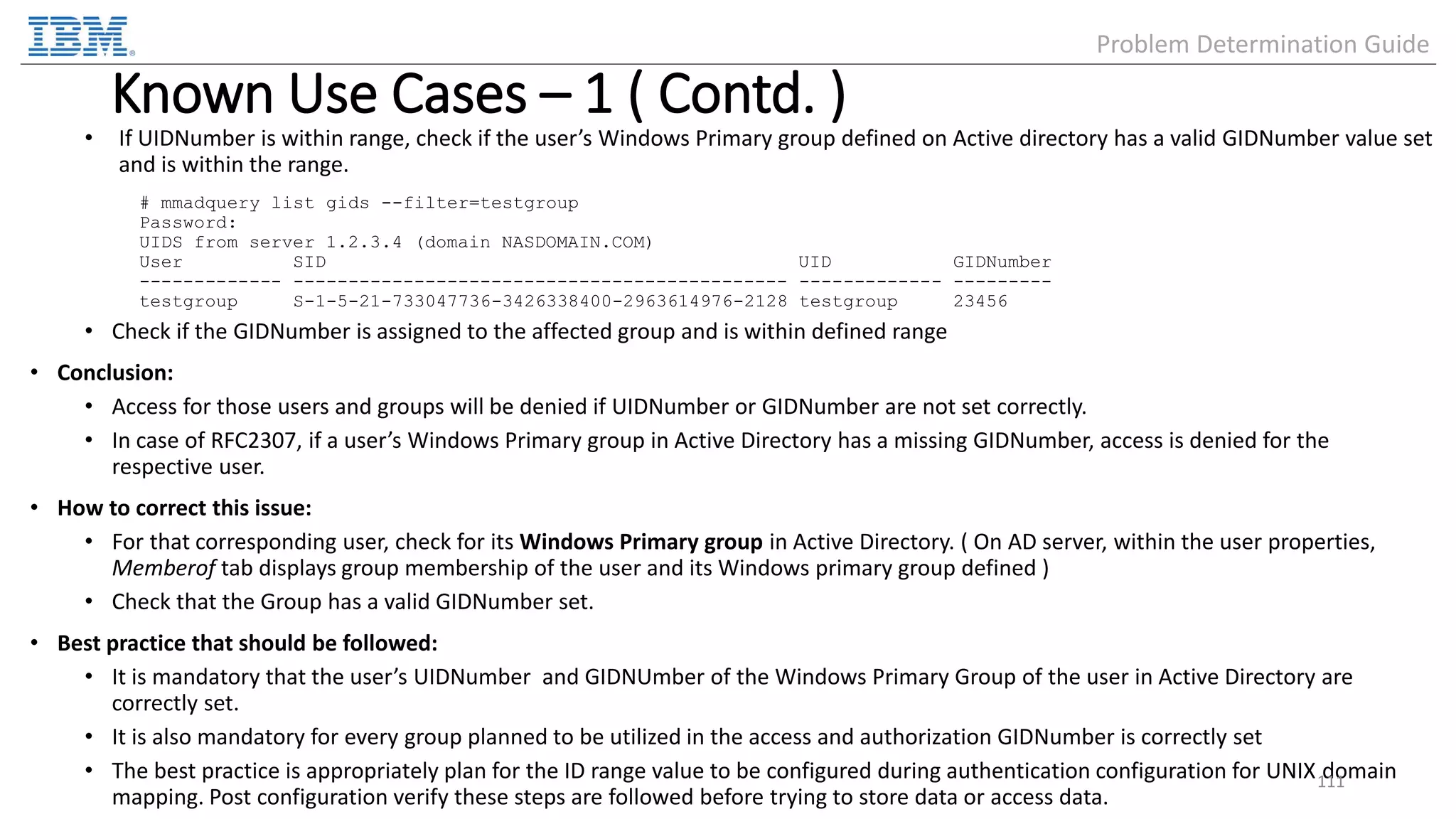 Known Use Cases – 1 ( Contd. ) • If UIDNumber is within range, check if the user’s Windows Primary group defined on Active directory has a valid GIDNumber value set and is within the range. # mmadquery list gids --filter=testgroup Password: UIDS from server 1.2.3.4 (domain NASDOMAIN.COM) User SID UID GIDNumber ------------- --------------------------------------------- ------------- --------- testgroup S-1-5-21-733047736-3426338400-2963614976-2128 testgroup 23456 • Check if the GIDNumber is assigned to the affected group and is within defined range • Conclusion: • Access for those users and groups will be denied if UIDNumber or GIDNumber are not set correctly. • In case of RFC2307, if a user’s Windows Primary group in Active Directory has a missing GIDNumber, access is denied for the respective user. • How to correct this issue: • For that corresponding user, check for its Windows Primary group in Active Directory. ( On AD server, within the user properties, Memberof tab displays group membership of the user and its Windows primary group defined ) • Check that the Group has a valid GIDNumber set. • Best practice that should be followed: • It is mandatory that the user’s UIDNumber and GIDNUmber of the Windows Primary Group of the user in Active Directory are correctly set. • It is also mandatory for every group planned to be utilized in the access and authorization GIDNumber is correctly set • The best practice is appropriately plan for the ID range value to be configured during authentication configuration for UNIX domain mapping. Post configuration verify these steps are followed before trying to store data or access data. 111 Problem Determination Guide 