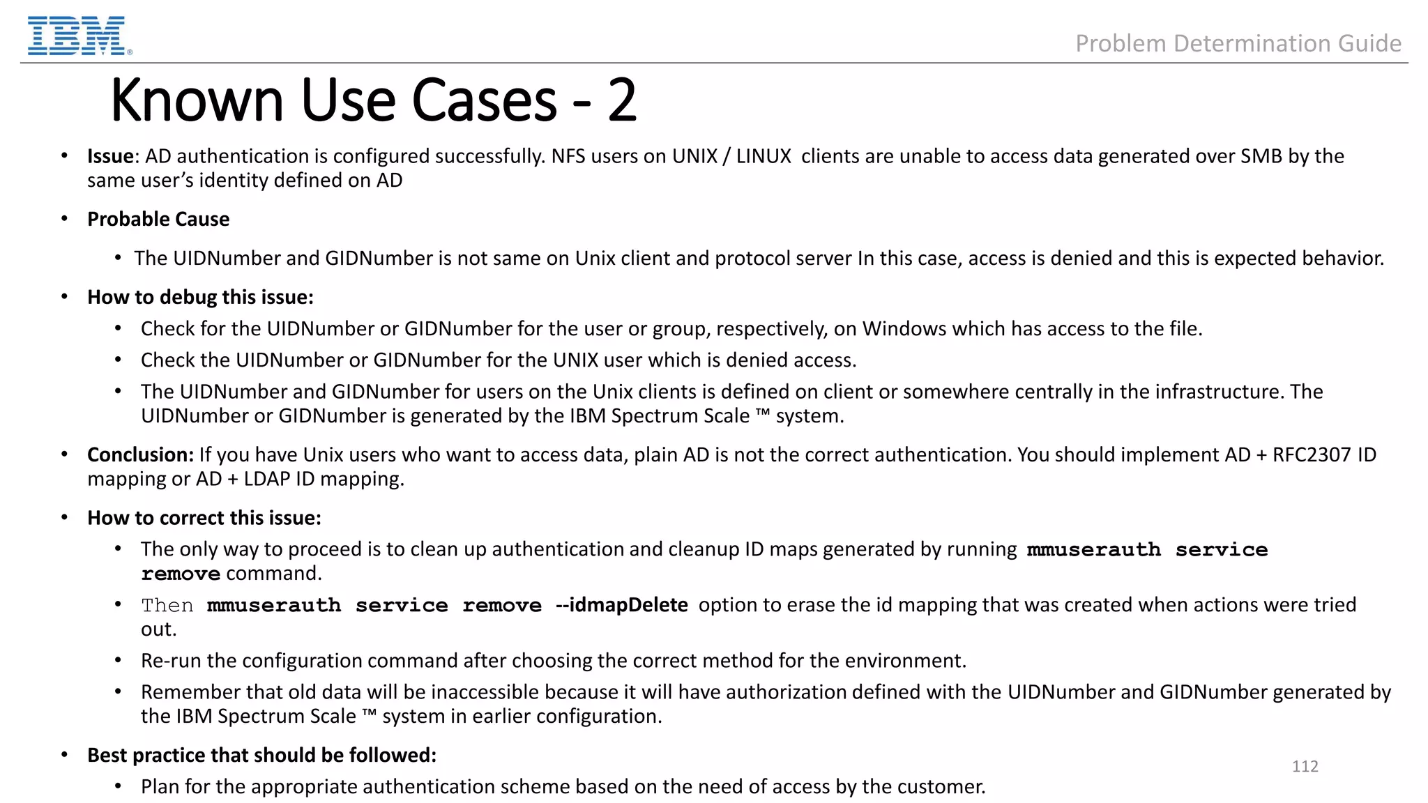 Known Use Cases - 2 • Issue: AD authentication is configured successfully. NFS users on UNIX / LINUX clients are unable to access data generated over SMB by the same user’s identity defined on AD • Probable Cause • The UIDNumber and GIDNumber is not same on Unix client and protocol server In this case, access is denied and this is expected behavior. • How to debug this issue: • Check for the UIDNumber or GIDNumber for the user or group, respectively, on Windows which has access to the file. • Check the UIDNumber or GIDNumber for the UNIX user which is denied access. • The UIDNumber and GIDNumber for users on the Unix clients is defined on client or somewhere centrally in the infrastructure. The UIDNumber or GIDNumber is generated by the IBM Spectrum Scale ™ system. • Conclusion: If you have Unix users who want to access data, plain AD is not the correct authentication. You should implement AD + RFC2307 ID mapping or AD + LDAP ID mapping. • How to correct this issue: • The only way to proceed is to clean up authentication and cleanup ID maps generated by running mmuserauth service remove command. • Then mmuserauth service remove --idmapDelete option to erase the id mapping that was created when actions were tried out. • Re-run the configuration command after choosing the correct method for the environment. • Remember that old data will be inaccessible because it will have authorization defined with the UIDNumber and GIDNumber generated by the IBM Spectrum Scale ™ system in earlier configuration. • Best practice that should be followed: • Plan for the appropriate authentication scheme based on the need of access by the customer. 112 Problem Determination Guide 