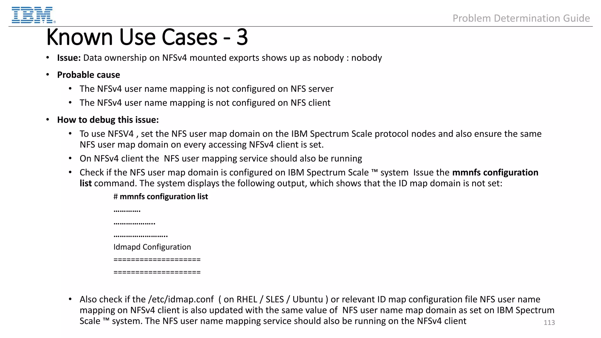 Known Use Cases - 3 • Issue: Data ownership on NFSv4 mounted exports shows up as nobody : nobody • Probable cause • The NFSv4 user name mapping is not configured on NFS server • The NFSv4 user name mapping is not configured on NFS client • How to debug this issue: • To use NFSV4 , set the NFS user map domain on the IBM Spectrum Scale protocol nodes and also ensure the same NFS user map domain on every accessing NFSv4 client is set. • On NFSv4 client the NFS user mapping service should also be running • Check if the NFS user map domain is configured on IBM Spectrum Scale ™ system Issue the mmnfs configuration list command. The system displays the following output, which shows that the ID map domain is not set: # mmnfs configuration list …………. ……………….. …………………….. Idmapd Configuration ==================== ==================== • Also check if the /etc/idmap.conf ( on RHEL / SLES / Ubuntu ) or relevant ID map configuration file NFS user name mapping on NFSv4 client is also updated with the same value of NFS user name map domain as set on IBM Spectrum Scale ™ system. The NFS user name mapping service should also be running on the NFSv4 client 113 Problem Determination Guide 