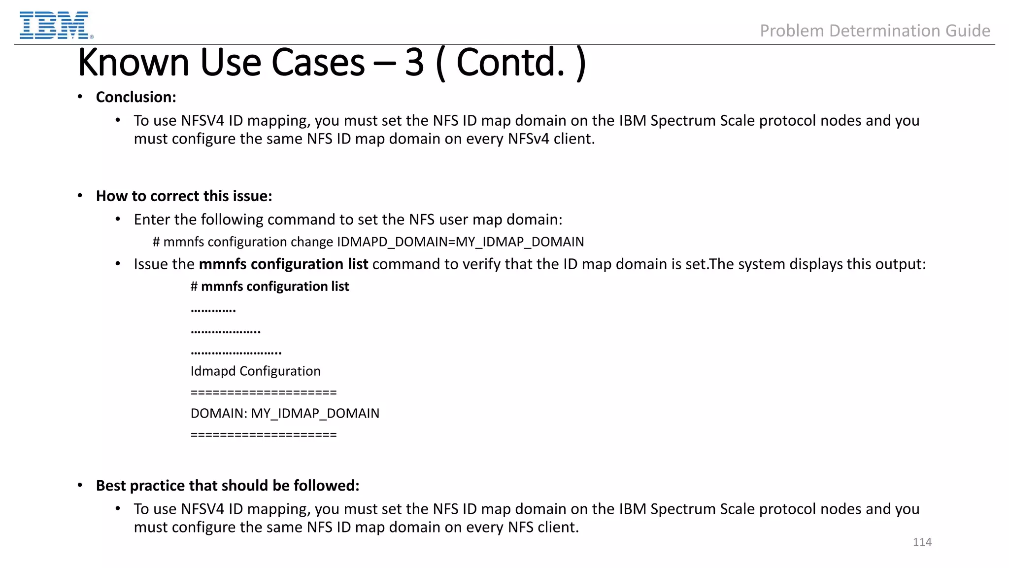 Known Use Cases – 3 ( Contd. ) • Conclusion: • To use NFSV4 ID mapping, you must set the NFS ID map domain on the IBM Spectrum Scale protocol nodes and you must configure the same NFS ID map domain on every NFSv4 client. • How to correct this issue: • Enter the following command to set the NFS user map domain: # mmnfs configuration change IDMAPD_DOMAIN=MY_IDMAP_DOMAIN • Issue the mmnfs configuration list command to verify that the ID map domain is set.The system displays this output: # mmnfs configuration list …………. ……………….. …………………….. Idmapd Configuration ==================== DOMAIN: MY_IDMAP_DOMAIN ==================== • Best practice that should be followed: • To use NFSV4 ID mapping, you must set the NFS ID map domain on the IBM Spectrum Scale protocol nodes and you must configure the same NFS ID map domain on every NFS client. 114 Problem Determination Guide 