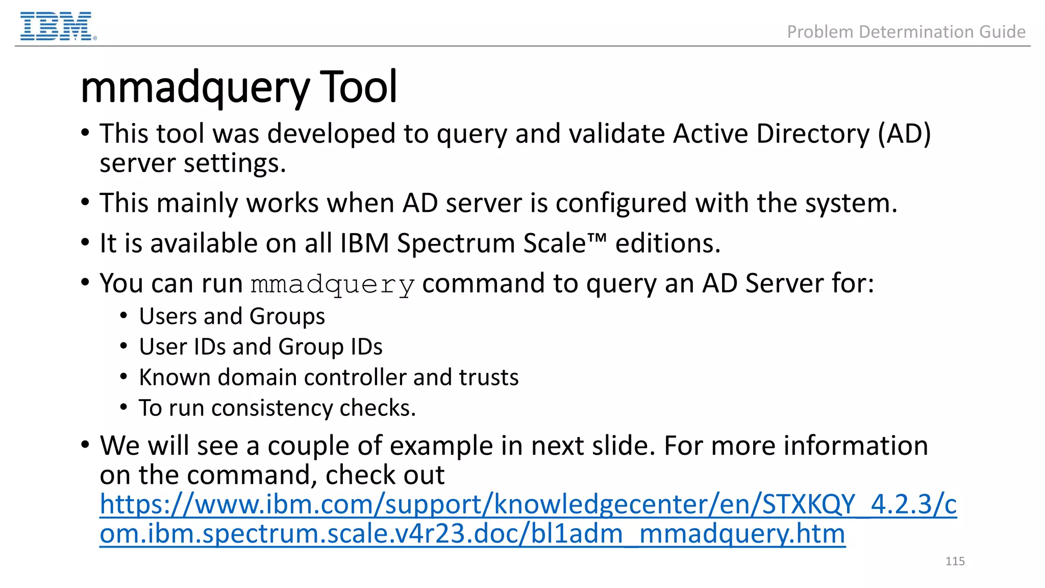 mmadquery Tool • This tool was developed to query and validate Active Directory (AD) server settings. • This mainly works when AD server is configured with the system. • It is available on all IBM Spectrum Scale™ editions. • You can run mmadquery command to query an AD Server for: • Users and Groups • User IDs and Group IDs • Known domain controller and trusts • To run consistency checks. • We will see a couple of example in next slide. For more information on the command, check out https://www.ibm.com/support/knowledgecenter/en/STXKQY_4.2.3/c om.ibm.spectrum.scale.v4r23.doc/bl1adm_mmadquery.htm 115 Problem Determination Guide 