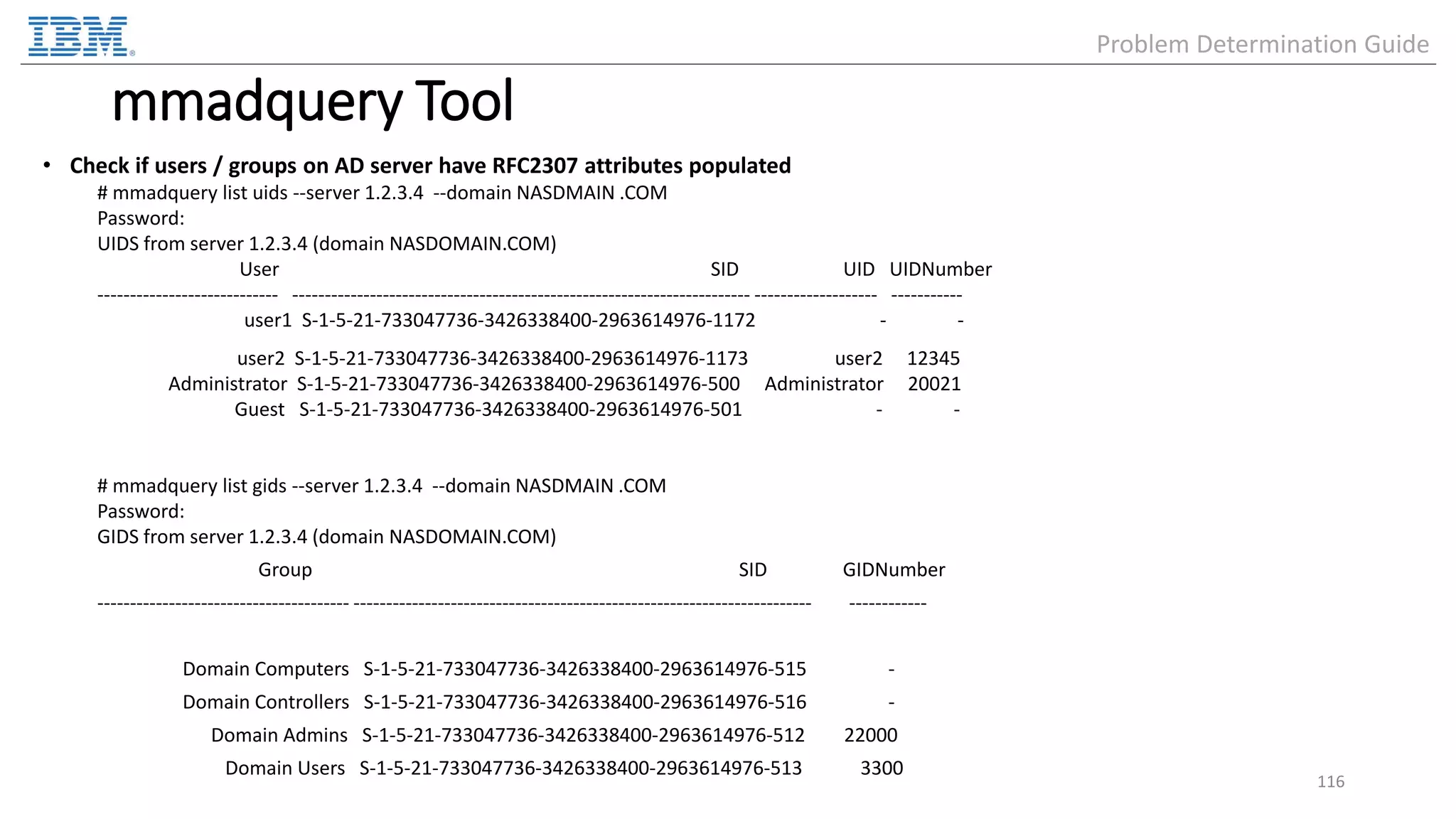 mmadquery Tool • Check if users / groups on AD server have RFC2307 attributes populated # mmadquery list uids --server 1.2.3.4 --domain NASDMAIN .COM Password: UIDS from server 1.2.3.4 (domain NASDOMAIN.COM) User SID UID UIDNumber ---------------------------- ----------------------------------------------------------------------- ------------------- ----------- user1 S-1-5-21-733047736-3426338400-2963614976-1172 - - user2 S-1-5-21-733047736-3426338400-2963614976-1173 user2 12345 Administrator S-1-5-21-733047736-3426338400-2963614976-500 Administrator 20021 Guest S-1-5-21-733047736-3426338400-2963614976-501 - - # mmadquery list gids --server 1.2.3.4 --domain NASDMAIN .COM Password: GIDS from server 1.2.3.4 (domain NASDOMAIN.COM) Group SID GIDNumber --------------------------------------- ----------------------------------------------------------------------- ------------ Domain Computers S-1-5-21-733047736-3426338400-2963614976-515 - Domain Controllers S-1-5-21-733047736-3426338400-2963614976-516 - Domain Admins S-1-5-21-733047736-3426338400-2963614976-512 22000 Domain Users S-1-5-21-733047736-3426338400-2963614976-513 3300 116 Problem Determination Guide 