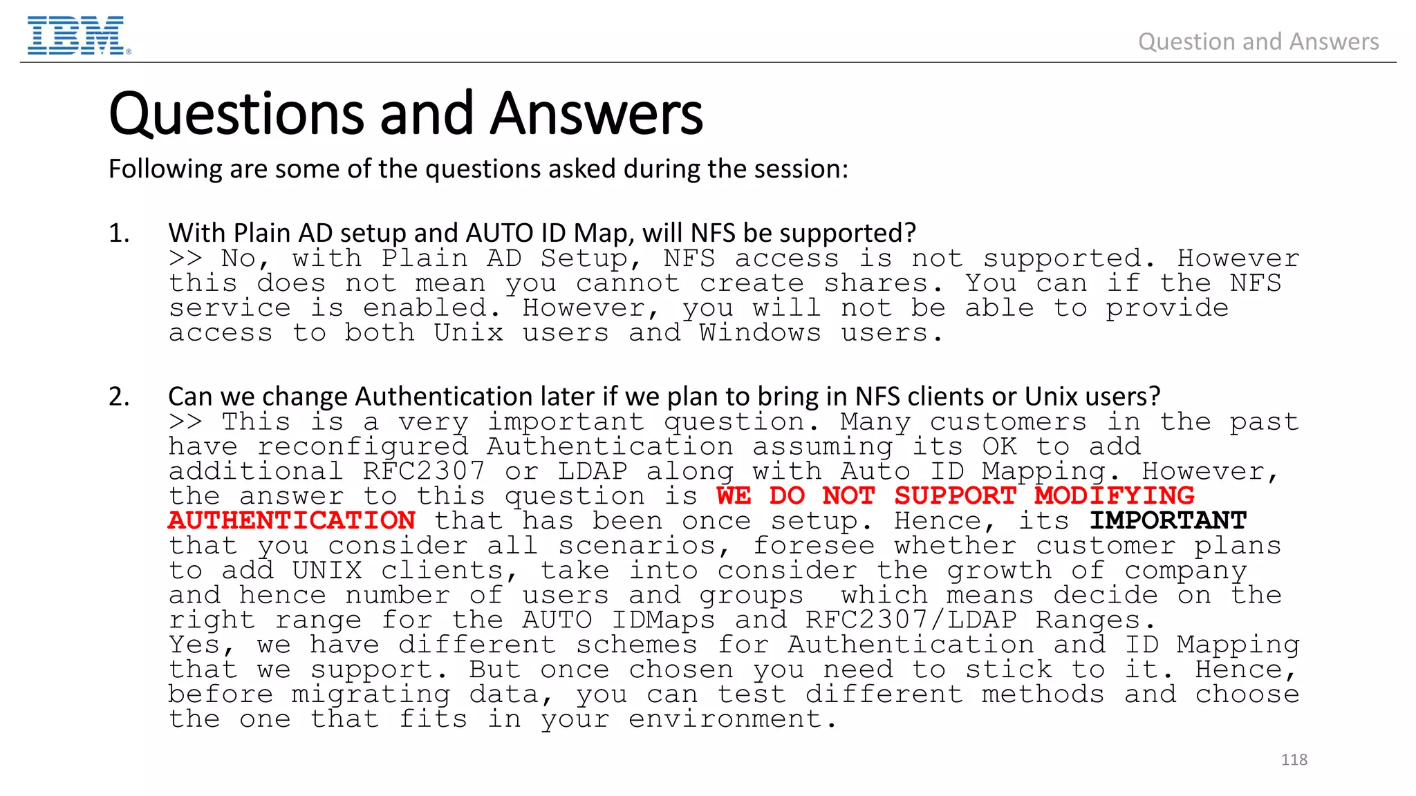 Questions and Answers Following are some of the questions asked during the session: 1. With Plain AD setup and AUTO ID Map, will NFS be supported? >> No, with Plain AD Setup, NFS access is not supported. However this does not mean you cannot create shares. You can if the NFS service is enabled. However, you will not be able to provide access to both Unix users and Windows users. 2. Can we change Authentication later if we plan to bring in NFS clients or Unix users? >> This is a very important question. Many customers in the past have reconfigured Authentication assuming its OK to add additional RFC2307 or LDAP along with Auto ID Mapping. However, the answer to this question is WE DO NOT SUPPORT MODIFYING AUTHENTICATION that has been once setup. Hence, its IMPORTANT that you consider all scenarios, foresee whether customer plans to add UNIX clients, take into consider the growth of company and hence number of users and groups which means decide on the right range for the AUTO IDMaps and RFC2307/LDAP Ranges. Yes, we have different schemes for Authentication and ID Mapping that we support. But once chosen you need to stick to it. Hence, before migrating data, you can test different methods and choose the one that fits in your environment. 118 Question and Answers 