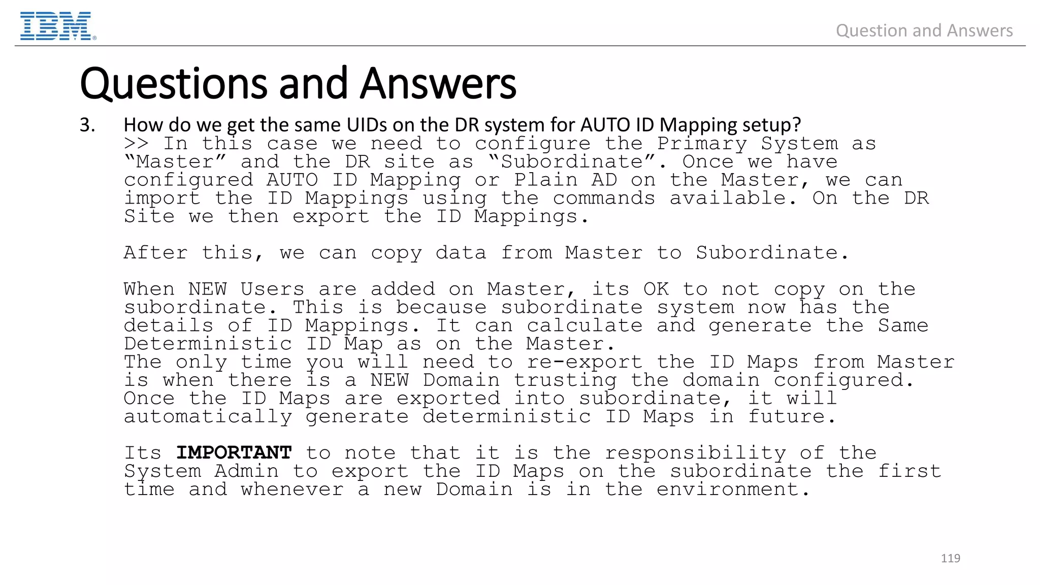 3. How do we get the same UIDs on the DR system for AUTO ID Mapping setup? >> In this case we need to configure the Primary System as “Master” and the DR site as “Subordinate”. Once we have configured AUTO ID Mapping or Plain AD on the Master, we can import the ID Mappings using the commands available. On the DR Site we then export the ID Mappings. After this, we can copy data from Master to Subordinate. When NEW Users are added on Master, its OK to not copy on the subordinate. This is because subordinate system now has the details of ID Mappings. It can calculate and generate the Same Deterministic ID Map as on the Master. The only time you will need to re-export the ID Maps from Master is when there is a NEW Domain trusting the domain configured. Once the ID Maps are exported into subordinate, it will automatically generate deterministic ID Maps in future. Its IMPORTANT to note that it is the responsibility of the System Admin to export the ID Maps on the subordinate the first time and whenever a new Domain is in the environment. 119 Questions and Answers Question and Answers 