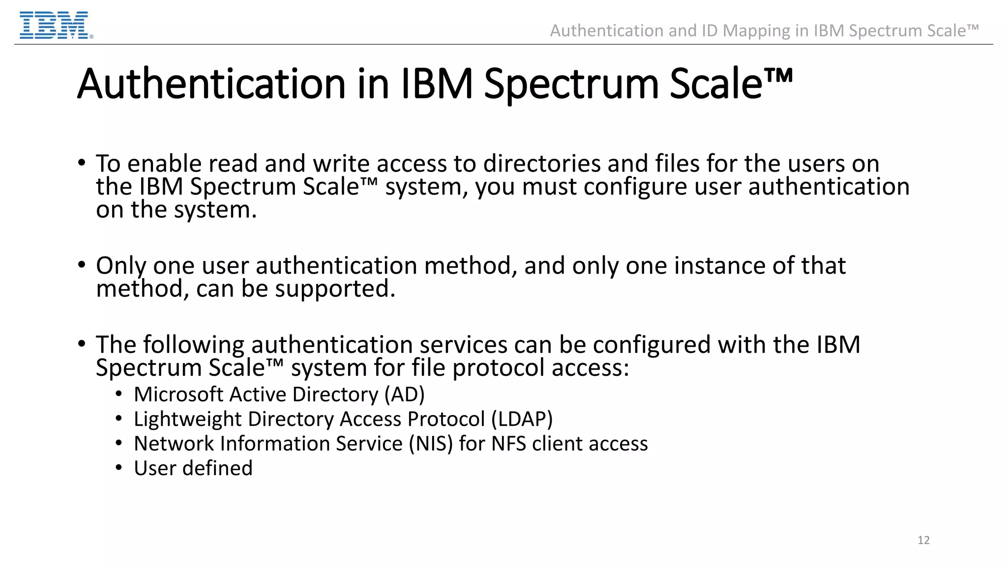 Authentication in IBM Spectrum Scale™ • To enable read and write access to directories and files for the users on the IBM Spectrum Scale™ system, you must configure user authentication on the system. • Only one user authentication method, and only one instance of that method, can be supported. • The following authentication services can be configured with the IBM Spectrum Scale™ system for file protocol access: • Microsoft Active Directory (AD) • Lightweight Directory Access Protocol (LDAP) • Network Information Service (NIS) for NFS client access • User defined 12 Authentication and ID Mapping in IBM Spectrum Scale™ 