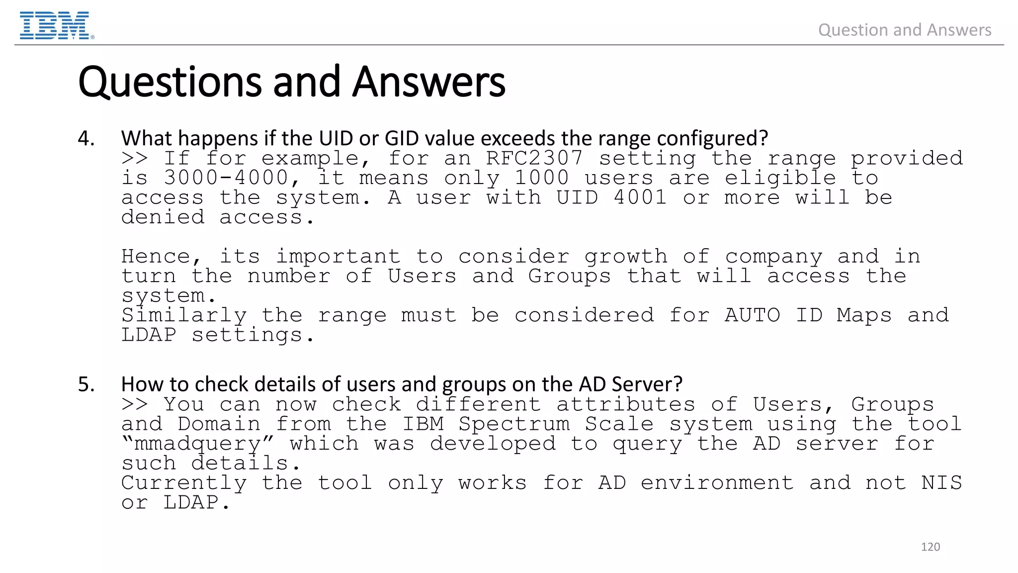 4. What happens if the UID or GID value exceeds the range configured? >> If for example, for an RFC2307 setting the range provided is 3000-4000, it means only 1000 users are eligible to access the system. A user with UID 4001 or more will be denied access. Hence, its important to consider growth of company and in turn the number of Users and Groups that will access the system. Similarly the range must be considered for AUTO ID Maps and LDAP settings. 5. How to check details of users and groups on the AD Server? >> You can now check different attributes of Users, Groups and Domain from the IBM Spectrum Scale system using the tool “mmadquery” which was developed to query the AD server for such details. Currently the tool only works for AD environment and not NIS or LDAP. 120 Questions and Answers Question and Answers 