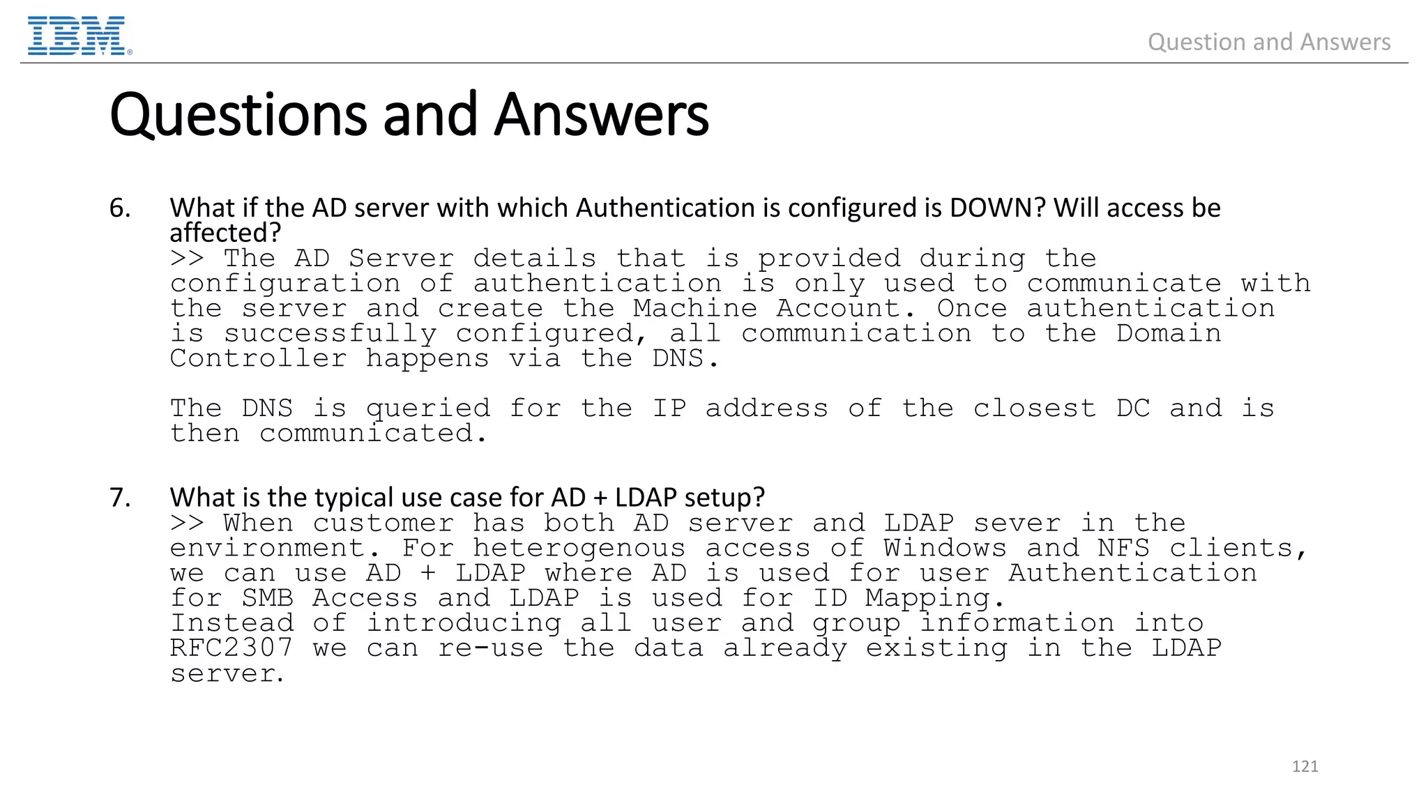 6. What if the AD server with which Authentication is configured is DOWN? Will access be affected? >> The AD Server details that is provided during the configuration of authentication is only used to communicate with the server and create the Machine Account. Once authentication is successfully configured, all communication to the Domain Controller happens via the DNS. The DNS is queried for the IP address of the closest DC and is then communicated. 7. What is the typical use case for AD + LDAP setup? >> When customer has both AD server and LDAP sever in the environment. For heterogenous access of Windows and NFS clients, we can use AD + LDAP where AD is used for user Authentication for SMB Access and LDAP is used for ID Mapping. Instead of introducing all user and group information into RFC2307 we can re-use the data already existing in the LDAP server. 121 Questions and Answers Question and Answers 