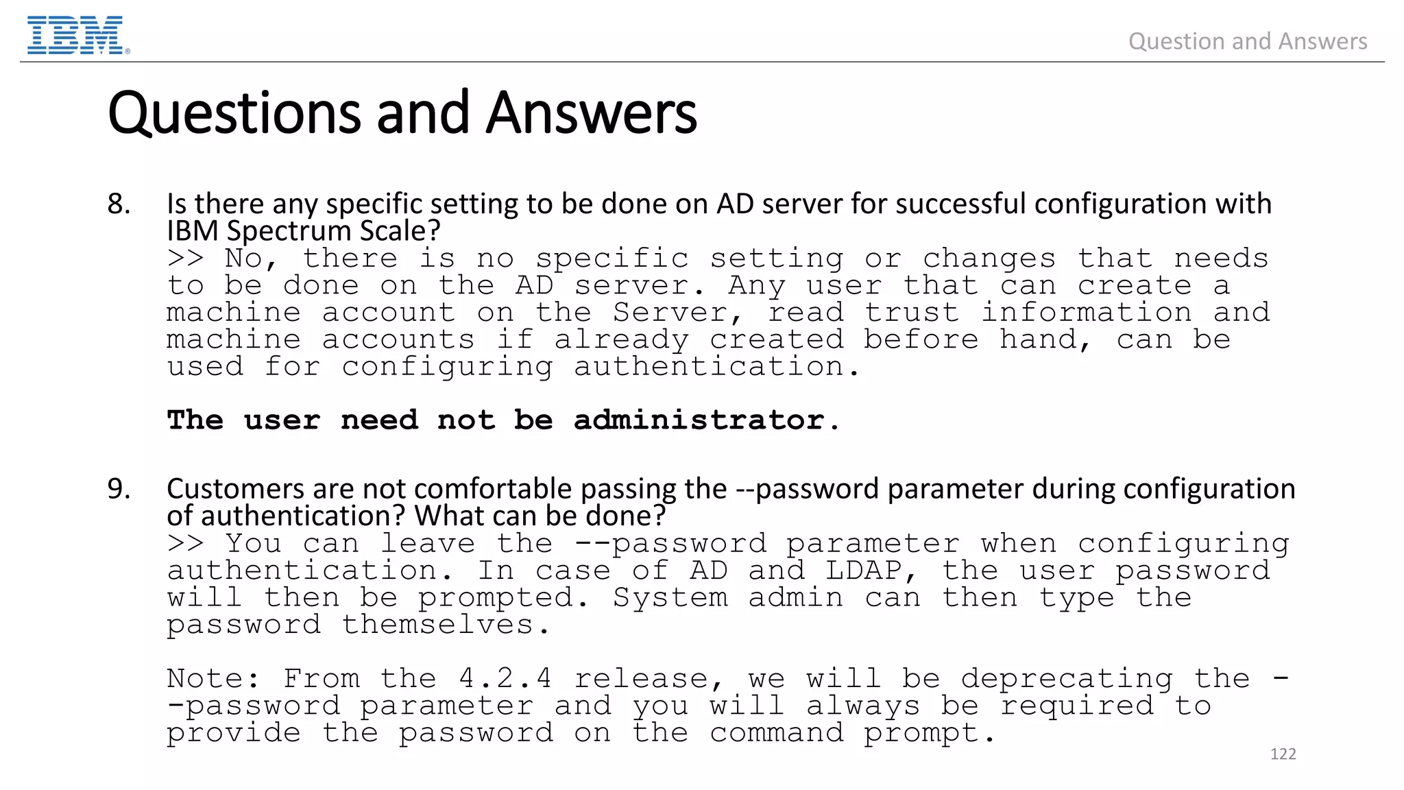 8. Is there any specific setting to be done on AD server for successful configuration with IBM Spectrum Scale? >> No, there is no specific setting or changes that needs to be done on the AD server. Any user that can create a machine account on the Server, read trust information and machine accounts if already created before hand, can be used for configuring authentication. The user need not be administrator. 9. Customers are not comfortable passing the --password parameter during configuration of authentication? What can be done? >> You can leave the --password parameter when configuring authentication. In case of AD and LDAP, the user password will then be prompted. System admin can then type the password themselves. Note: From the 4.2.4 release, we will be deprecating the - -password parameter and you will always be required to provide the password on the command prompt. 122 Questions and Answers Question and Answers 