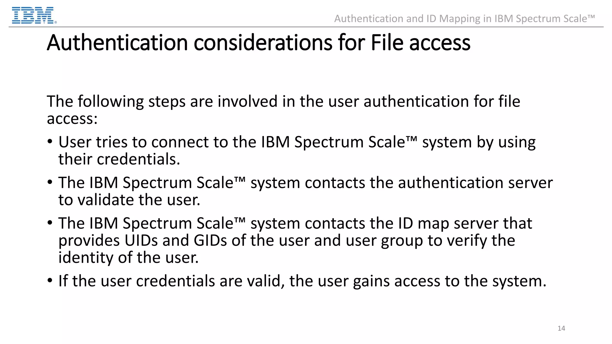 Authentication considerations for File access The following steps are involved in the user authentication for file access: • User tries to connect to the IBM Spectrum Scale™ system by using their credentials. • The IBM Spectrum Scale™ system contacts the authentication server to validate the user. • The IBM Spectrum Scale™ system contacts the ID map server that provides UIDs and GIDs of the user and user group to verify the identity of the user. • If the user credentials are valid, the user gains access to the system. 14 Authentication and ID Mapping in IBM Spectrum Scale™ 