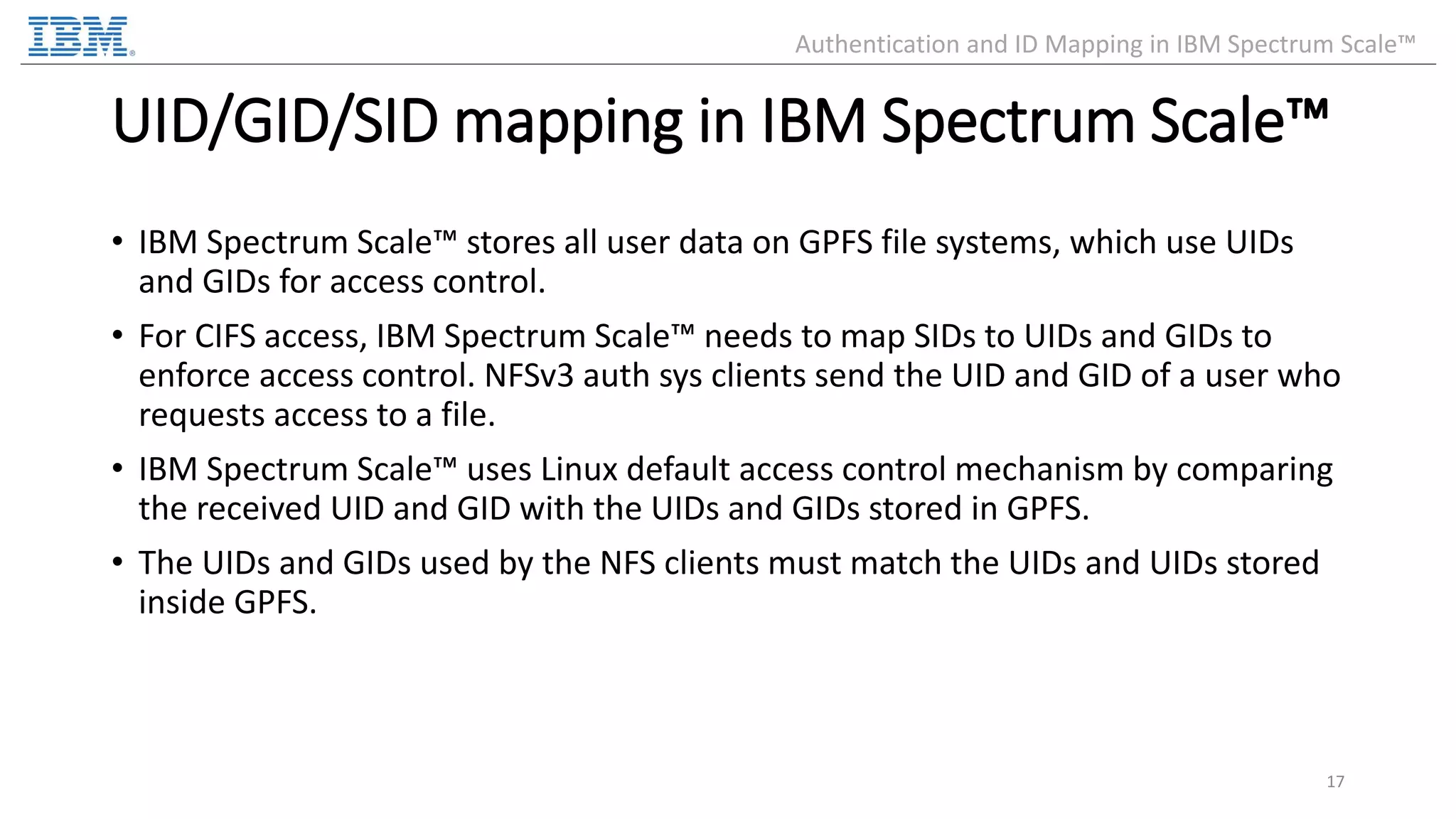 UID/GID/SID mapping in IBM Spectrum Scale™ • IBM Spectrum Scale™ stores all user data on GPFS file systems, which use UIDs and GIDs for access control. • For CIFS access, IBM Spectrum Scale™ needs to map SIDs to UIDs and GIDs to enforce access control. NFSv3 auth sys clients send the UID and GID of a user who requests access to a file. • IBM Spectrum Scale™ uses Linux default access control mechanism by comparing the received UID and GID with the UIDs and GIDs stored in GPFS. • The UIDs and GIDs used by the NFS clients must match the UIDs and UIDs stored inside GPFS. 17 Authentication and ID Mapping in IBM Spectrum Scale™ 