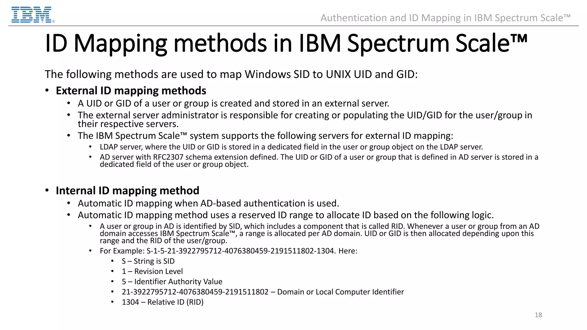ID Mapping methods in IBM Spectrum Scale™ The following methods are used to map Windows SID to UNIX UID and GID: • External ID mapping methods • A UID or GID of a user or group is created and stored in an external server. • The external server administrator is responsible for creating or populating the UID/GID for the user/group in their respective servers. • The IBM Spectrum Scale™ system supports the following servers for external ID mapping: • LDAP server, where the UID or GID is stored in a dedicated field in the user or group object on the LDAP server. • AD server with RFC2307 schema extension defined. The UID or GID of a user or group that is defined in AD server is stored in a dedicated field of the user or group object. • Internal ID mapping method • Automatic ID mapping when AD-based authentication is used. • Automatic ID mapping method uses a reserved ID range to allocate ID based on the following logic. • A user or group in AD is identified by SID, which includes a component that is called RID. Whenever a user or group from an AD domain accesses IBM Spectrum Scale™, a range is allocated per AD domain. UID or GID is then allocated depending upon this range and the RID of the user/group. • For Example: S-1-5-21-3922795712-4076380459-2191511802-1304. Here: • S – String is SID • 1 – Revision Level • 5 – Identifier Authority Value • 21-3922795712-4076380459-2191511802 – Domain or Local Computer Identifier • 1304 – Relative ID (RID) 18 Authentication and ID Mapping in IBM Spectrum Scale™ 
