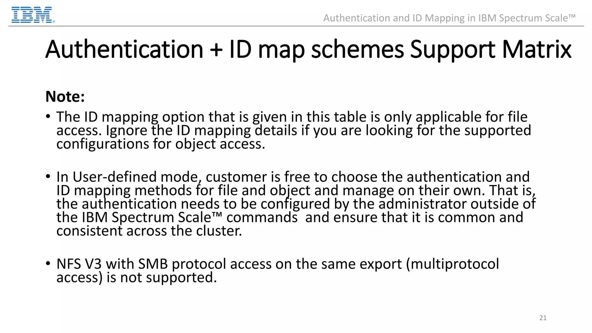Authentication + ID map schemes Support Matrix Note: • The ID mapping option that is given in this table is only applicable for file access. Ignore the ID mapping details if you are looking for the supported configurations for object access. • In User-defined mode, customer is free to choose the authentication and ID mapping methods for file and object and manage on their own. That is, the authentication needs to be configured by the administrator outside of the IBM Spectrum Scale™ commands and ensure that it is common and consistent across the cluster. • NFS V3 with SMB protocol access on the same export (multiprotocol access) is not supported. 21 Authentication and ID Mapping in IBM Spectrum Scale™ 