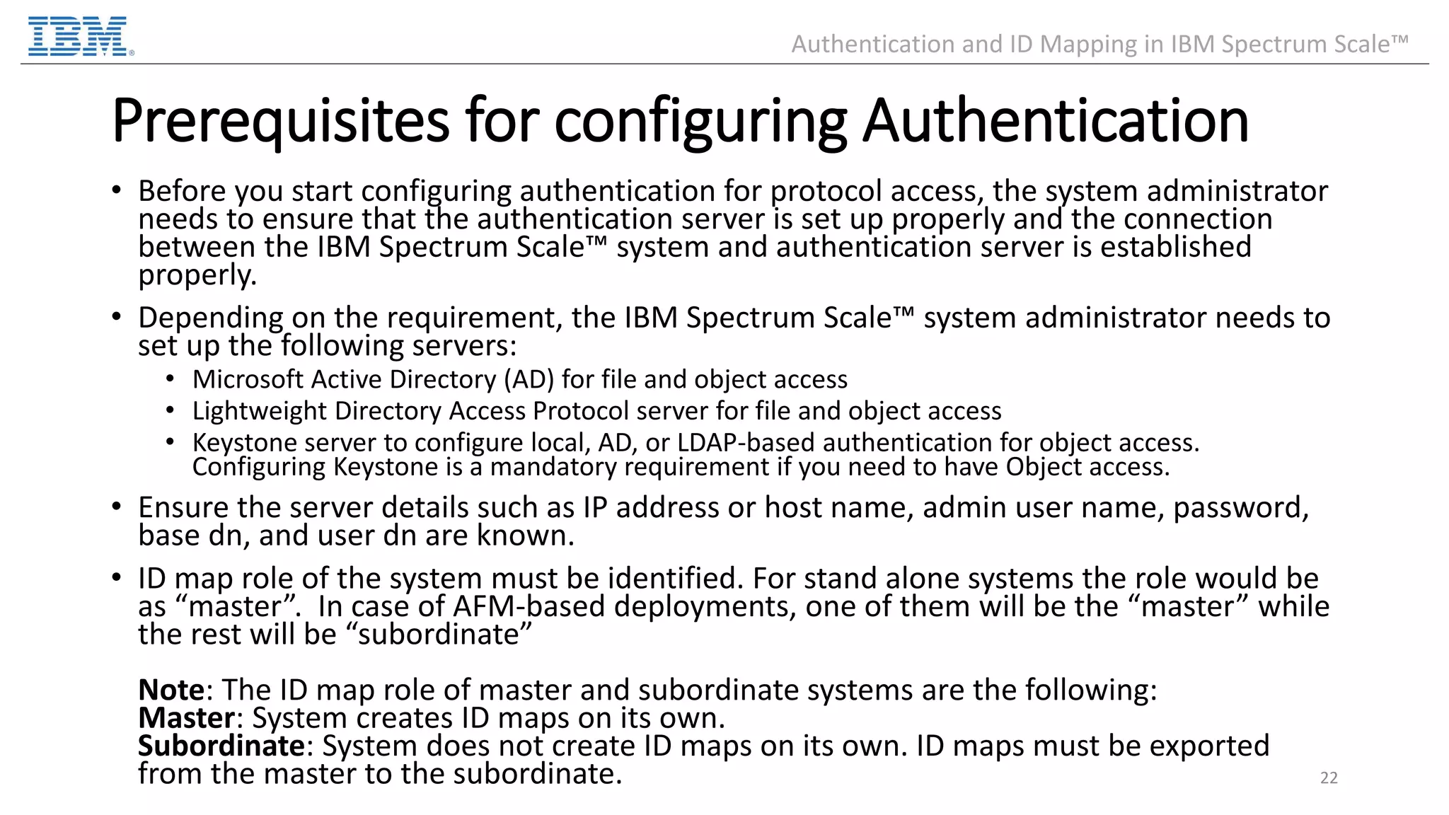 Prerequisites for configuring Authentication • Before you start configuring authentication for protocol access, the system administrator needs to ensure that the authentication server is set up properly and the connection between the IBM Spectrum Scale™ system and authentication server is established properly. • Depending on the requirement, the IBM Spectrum Scale™ system administrator needs to set up the following servers: • Microsoft Active Directory (AD) for file and object access • Lightweight Directory Access Protocol server for file and object access • Keystone server to configure local, AD, or LDAP-based authentication for object access. Configuring Keystone is a mandatory requirement if you need to have Object access. • Ensure the server details such as IP address or host name, admin user name, password, base dn, and user dn are known. • ID map role of the system must be identified. For stand alone systems the role would be as “master”. In case of AFM-based deployments, one of them will be the “master” while the rest will be “subordinate” Note: The ID map role of master and subordinate systems are the following: Master: System creates ID maps on its own. Subordinate: System does not create ID maps on its own. ID maps must be exported from the master to the subordinate. 22 Authentication and ID Mapping in IBM Spectrum Scale™ 