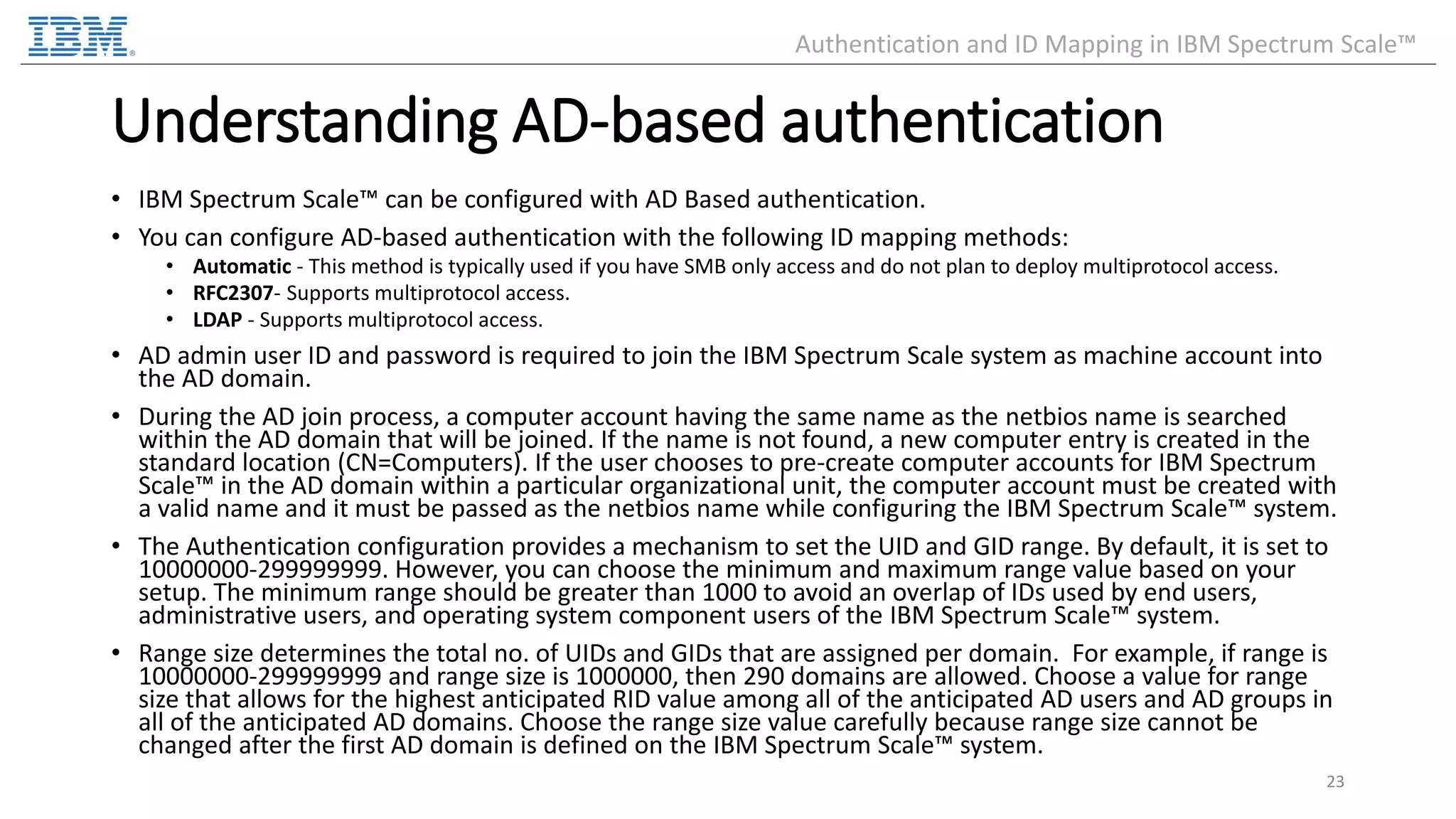 Understanding AD-based authentication • IBM Spectrum Scale™ can be configured with AD Based authentication. • You can configure AD-based authentication with the following ID mapping methods: • Automatic - This method is typically used if you have SMB only access and do not plan to deploy multiprotocol access. • RFC2307- Supports multiprotocol access. • LDAP - Supports multiprotocol access. • AD admin user ID and password is required to join the IBM Spectrum Scale system as machine account into the AD domain. • During the AD join process, a computer account having the same name as the netbios name is searched within the AD domain that will be joined. If the name is not found, a new computer entry is created in the standard location (CN=Computers). If the user chooses to pre-create computer accounts for IBM Spectrum Scale™ in the AD domain within a particular organizational unit, the computer account must be created with a valid name and it must be passed as the netbios name while configuring the IBM Spectrum Scale™ system. • The Authentication configuration provides a mechanism to set the UID and GID range. By default, it is set to 10000000-299999999. However, you can choose the minimum and maximum range value based on your setup. The minimum range should be greater than 1000 to avoid an overlap of IDs used by end users, administrative users, and operating system component users of the IBM Spectrum Scale™ system. • Range size determines the total no. of UIDs and GIDs that are assigned per domain. For example, if range is 10000000-299999999 and range size is 1000000, then 290 domains are allowed. Choose a value for range size that allows for the highest anticipated RID value among all of the anticipated AD users and AD groups in all of the anticipated AD domains. Choose the range size value carefully because range size cannot be changed after the first AD domain is defined on the IBM Spectrum Scale™ system. 23 Authentication and ID Mapping in IBM Spectrum Scale™ 