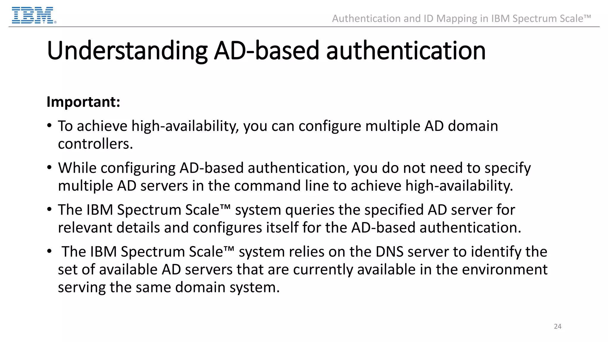 Understanding AD-based authentication Important: • To achieve high-availability, you can configure multiple AD domain controllers. • While configuring AD-based authentication, you do not need to specify multiple AD servers in the command line to achieve high-availability. • The IBM Spectrum Scale™ system queries the specified AD server for relevant details and configures itself for the AD-based authentication. • The IBM Spectrum Scale™ system relies on the DNS server to identify the set of available AD servers that are currently available in the environment serving the same domain system. 24 Authentication and ID Mapping in IBM Spectrum Scale™ 