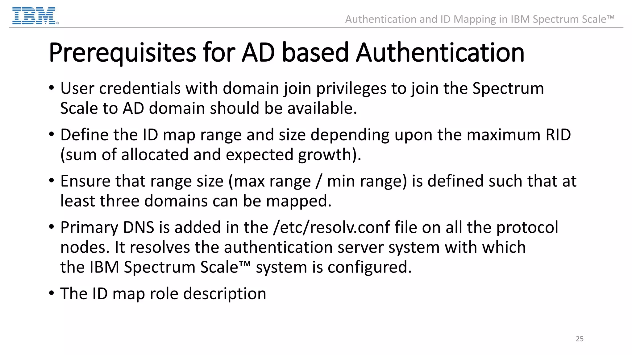 Prerequisites for AD based Authentication • User credentials with domain join privileges to join the Spectrum Scale to AD domain should be available. • Define the ID map range and size depending upon the maximum RID (sum of allocated and expected growth). • Ensure that range size (max range / min range) is defined such that at least three domains can be mapped. • Primary DNS is added in the /etc/resolv.conf file on all the protocol nodes. It resolves the authentication server system with which the IBM Spectrum Scale™ system is configured. • The ID map role description 25 Authentication and ID Mapping in IBM Spectrum Scale™ 