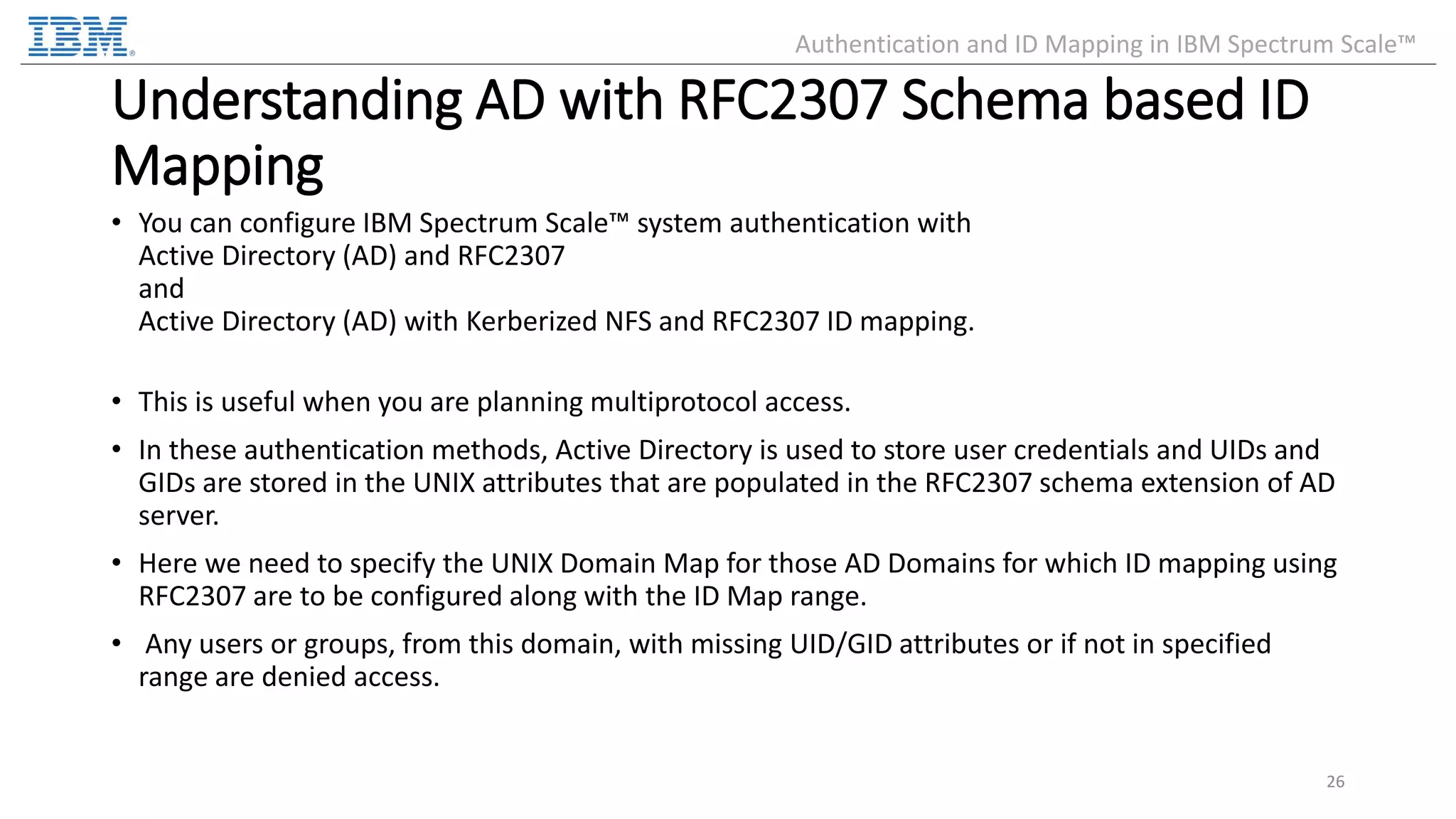 Understanding AD with RFC2307 Schema based ID Mapping • You can configure IBM Spectrum Scale™ system authentication with Active Directory (AD) and RFC2307 and Active Directory (AD) with Kerberized NFS and RFC2307 ID mapping. • This is useful when you are planning multiprotocol access. • In these authentication methods, Active Directory is used to store user credentials and UIDs and GIDs are stored in the UNIX attributes that are populated in the RFC2307 schema extension of AD server. • Here we need to specify the UNIX Domain Map for those AD Domains for which ID mapping using RFC2307 are to be configured along with the ID Map range. • Any users or groups, from this domain, with missing UID/GID attributes or if not in specified range are denied access. 26 Authentication and ID Mapping in IBM Spectrum Scale™ 