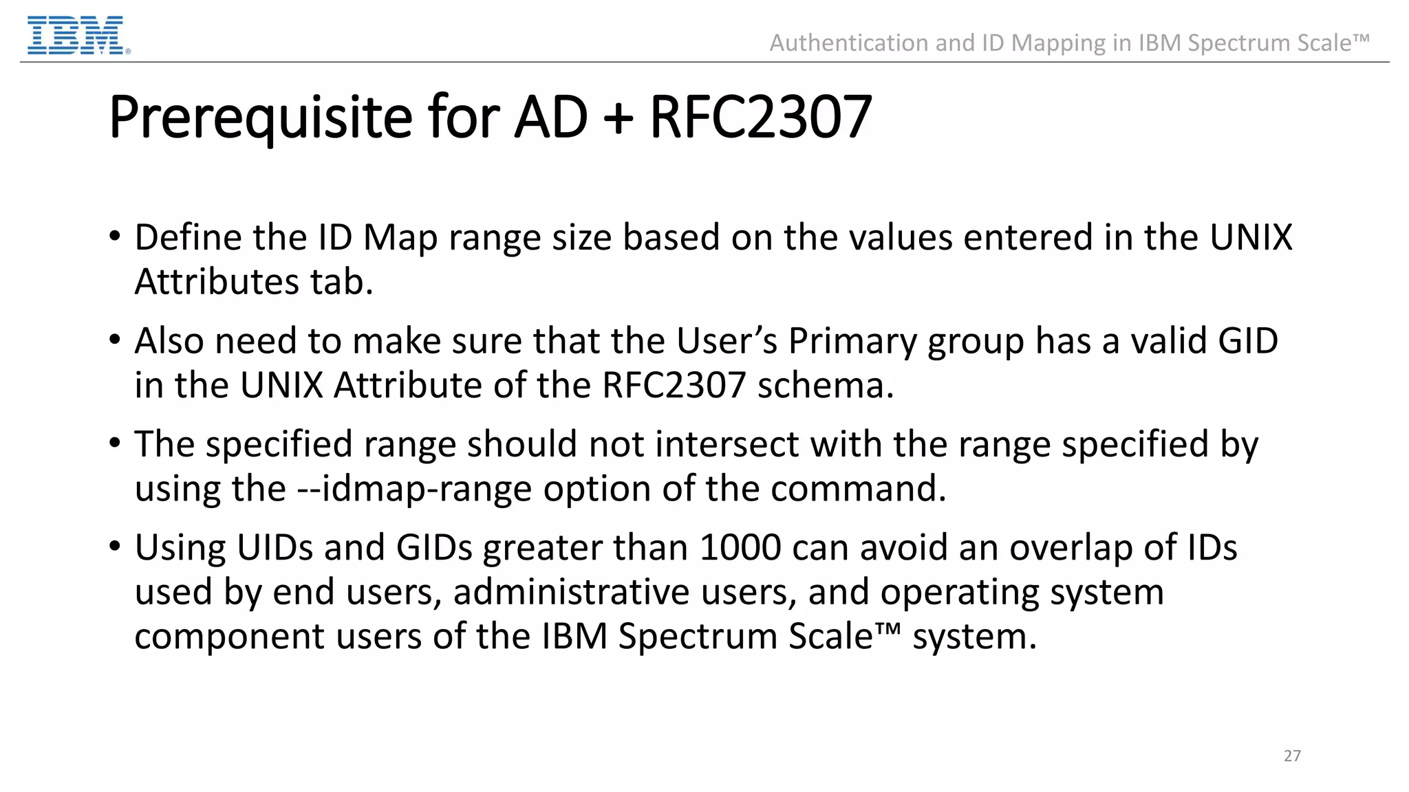 Prerequisite for AD + RFC2307 • Define the ID Map range size based on the values entered in the UNIX Attributes tab. • Also need to make sure that the User’s Primary group has a valid GID in the UNIX Attribute of the RFC2307 schema. • The specified range should not intersect with the range specified by using the --idmap-range option of the command. • Using UIDs and GIDs greater than 1000 can avoid an overlap of IDs used by end users, administrative users, and operating system component users of the IBM Spectrum Scale™ system. 27 Authentication and ID Mapping in IBM Spectrum Scale™ 
