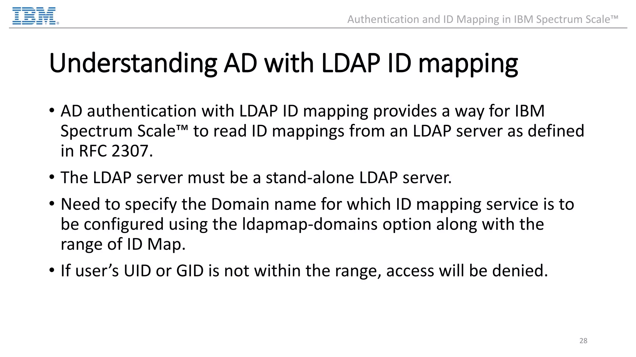 Understanding AD with LDAP ID mapping • AD authentication with LDAP ID mapping provides a way for IBM Spectrum Scale™ to read ID mappings from an LDAP server as defined in RFC 2307. • The LDAP server must be a stand-alone LDAP server. • Need to specify the Domain name for which ID mapping service is to be configured using the ldapmap-domains option along with the range of ID Map. • If user’s UID or GID is not within the range, access will be denied. 28 Authentication and ID Mapping in IBM Spectrum Scale™ 