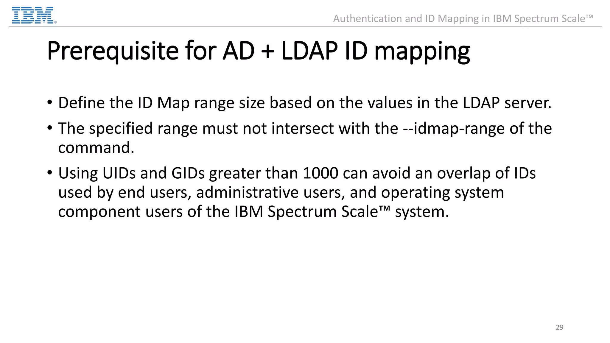Prerequisite for AD + LDAP ID mapping • Define the ID Map range size based on the values in the LDAP server. • The specified range must not intersect with the --idmap-range of the command. • Using UIDs and GIDs greater than 1000 can avoid an overlap of IDs used by end users, administrative users, and operating system component users of the IBM Spectrum Scale™ system. 29 Authentication and ID Mapping in IBM Spectrum Scale™ 