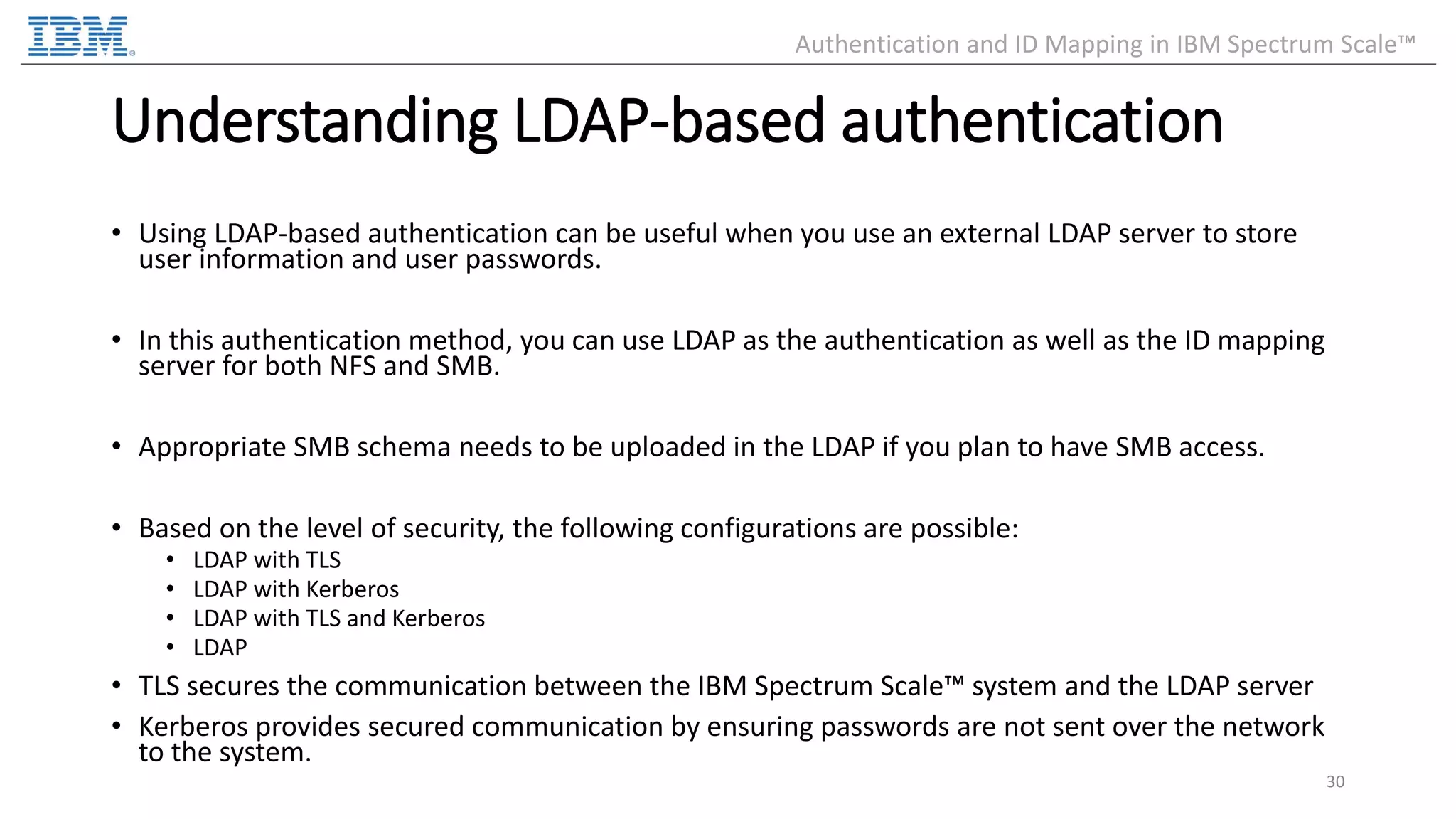 Understanding LDAP-based authentication • Using LDAP-based authentication can be useful when you use an external LDAP server to store user information and user passwords. • In this authentication method, you can use LDAP as the authentication as well as the ID mapping server for both NFS and SMB. • Appropriate SMB schema needs to be uploaded in the LDAP if you plan to have SMB access. • Based on the level of security, the following configurations are possible: • LDAP with TLS • LDAP with Kerberos • LDAP with TLS and Kerberos • LDAP • TLS secures the communication between the IBM Spectrum Scale™ system and the LDAP server • Kerberos provides secured communication by ensuring passwords are not sent over the network to the system. 30 Authentication and ID Mapping in IBM Spectrum Scale™ 