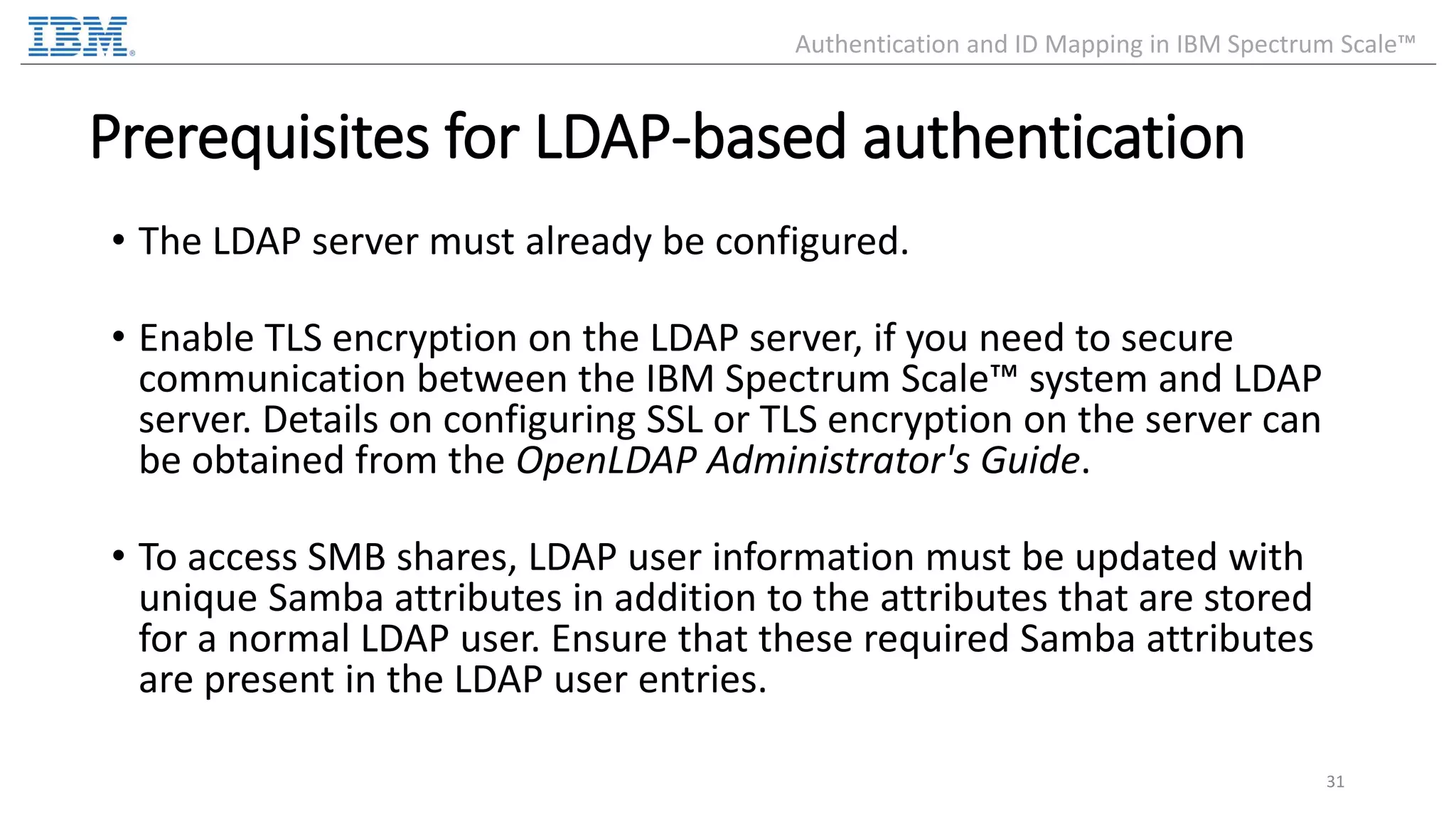 Prerequisites for LDAP-based authentication • The LDAP server must already be configured. • Enable TLS encryption on the LDAP server, if you need to secure communication between the IBM Spectrum Scale™ system and LDAP server. Details on configuring SSL or TLS encryption on the server can be obtained from the OpenLDAP Administrator's Guide. • To access SMB shares, LDAP user information must be updated with unique Samba attributes in addition to the attributes that are stored for a normal LDAP user. Ensure that these required Samba attributes are present in the LDAP user entries. 31 Authentication and ID Mapping in IBM Spectrum Scale™ 