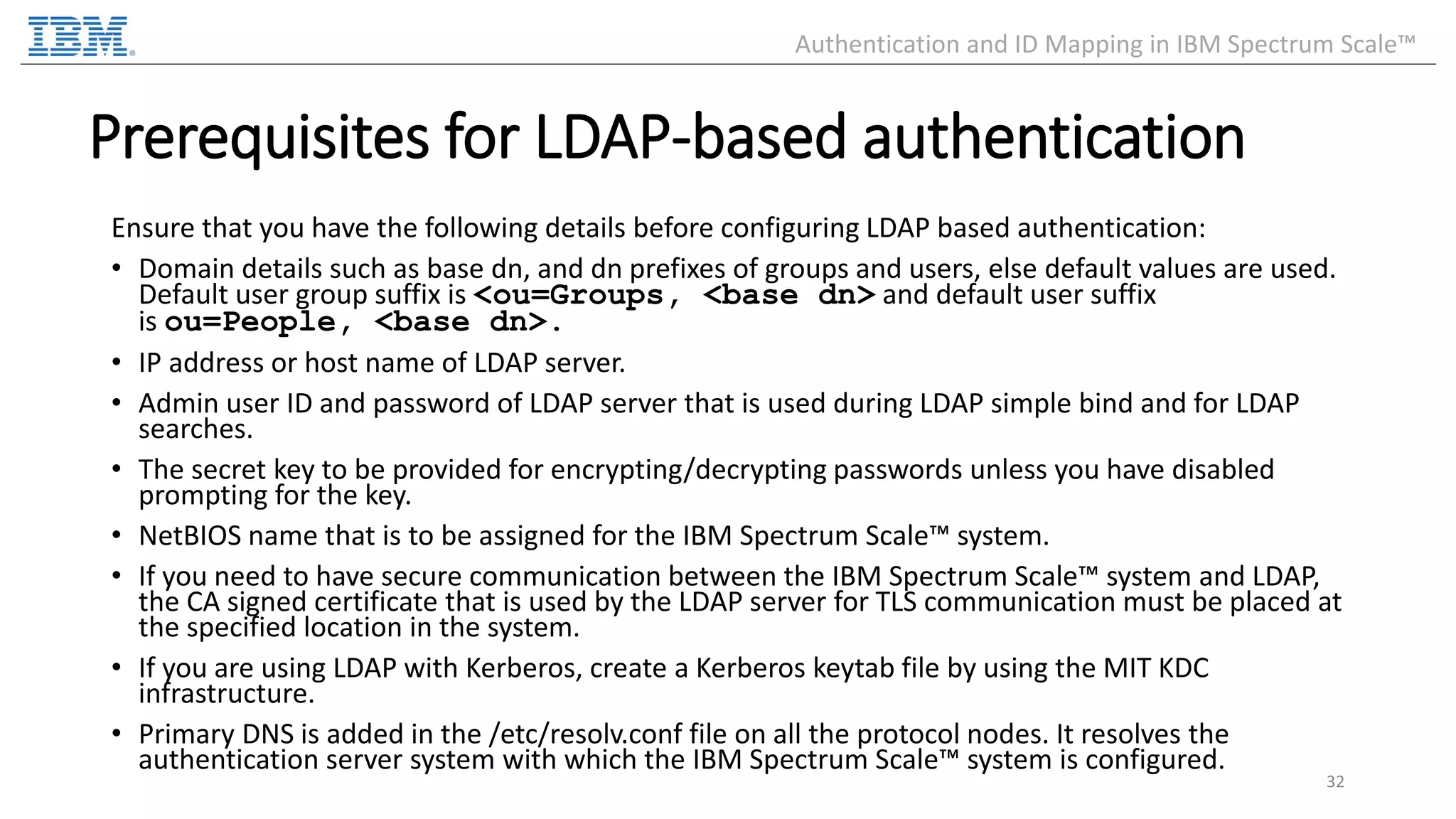 Ensure that you have the following details before configuring LDAP based authentication: • Domain details such as base dn, and dn prefixes of groups and users, else default values are used. Default user group suffix is <ou=Groups, <base dn> and default user suffix is ou=People, <base dn>. • IP address or host name of LDAP server. • Admin user ID and password of LDAP server that is used during LDAP simple bind and for LDAP searches. • The secret key to be provided for encrypting/decrypting passwords unless you have disabled prompting for the key. • NetBIOS name that is to be assigned for the IBM Spectrum Scale™ system. • If you need to have secure communication between the IBM Spectrum Scale™ system and LDAP, the CA signed certificate that is used by the LDAP server for TLS communication must be placed at the specified location in the system. • If you are using LDAP with Kerberos, create a Kerberos keytab file by using the MIT KDC infrastructure. • Primary DNS is added in the /etc/resolv.conf file on all the protocol nodes. It resolves the authentication server system with which the IBM Spectrum Scale™ system is configured. 32 Authentication and ID Mapping in IBM Spectrum Scale™ Prerequisites for LDAP-based authentication 