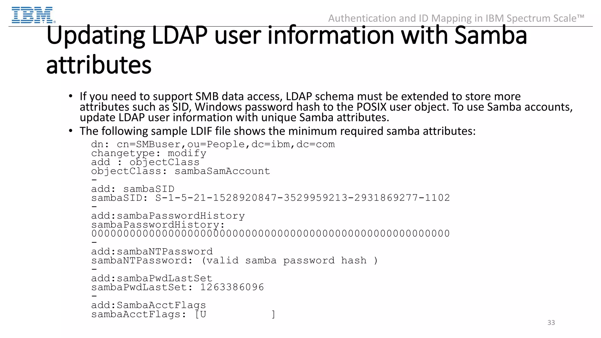 Updating LDAP user information with Samba attributes • If you need to support SMB data access, LDAP schema must be extended to store more attributes such as SID, Windows password hash to the POSIX user object. To use Samba accounts, update LDAP user information with unique Samba attributes. • The following sample LDIF file shows the minimum required samba attributes: dn: cn=SMBuser,ou=People,dc=ibm,dc=com changetype: modify add : objectClass objectClass: sambaSamAccount - add: sambaSID sambaSID: S-1-5-21-1528920847-3529959213-2931869277-1102 - add:sambaPasswordHistory sambaPasswordHistory: 00000000000000000000000000000000000000000000000000000000 - add:sambaNTPassword sambaNTPassword: (valid samba password hash ) - add:sambaPwdLastSet sambaPwdLastSet: 1263386096 - add:SambaAcctFlags sambaAcctFlags: [U ] 33 Authentication and ID Mapping in IBM Spectrum Scale™ 