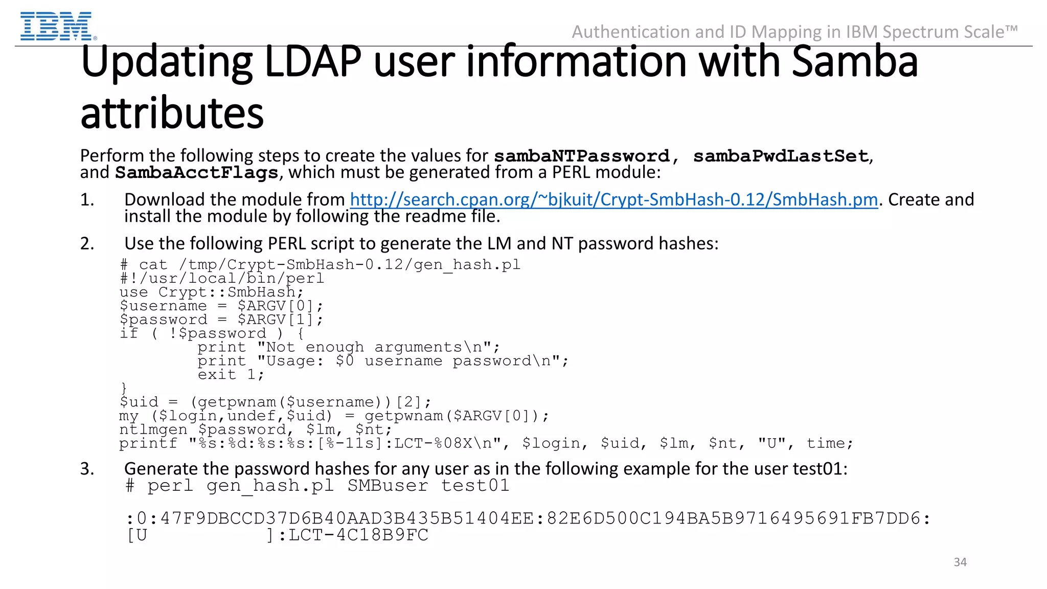 Updating LDAP user information with Samba attributes Perform the following steps to create the values for sambaNTPassword, sambaPwdLastSet, and SambaAcctFlags, which must be generated from a PERL module: 1. Download the module from http://search.cpan.org/~bjkuit/Crypt-SmbHash-0.12/SmbHash.pm. Create and install the module by following the readme file. 2. Use the following PERL script to generate the LM and NT password hashes: # cat /tmp/Crypt-SmbHash-0.12/gen_hash.pl #!/usr/local/bin/perl use Crypt::SmbHash; $username = $ARGV[0]; $password = $ARGV[1]; if ( !$password ) { print "Not enough argumentsn"; print "Usage: $0 username passwordn"; exit 1; } $uid = (getpwnam($username))[2]; my ($login,undef,$uid) = getpwnam($ARGV[0]); ntlmgen $password, $lm, $nt; printf "%s:%d:%s:%s:[%-11s]:LCT-%08Xn", $login, $uid, $lm, $nt, "U", time; 3. Generate the password hashes for any user as in the following example for the user test01: # perl gen_hash.pl SMBuser test01 :0:47F9DBCCD37D6B40AAD3B435B51404EE:82E6D500C194BA5B9716495691FB7DD6: [U ]:LCT-4C18B9FC 34 Authentication and ID Mapping in IBM Spectrum Scale™ 